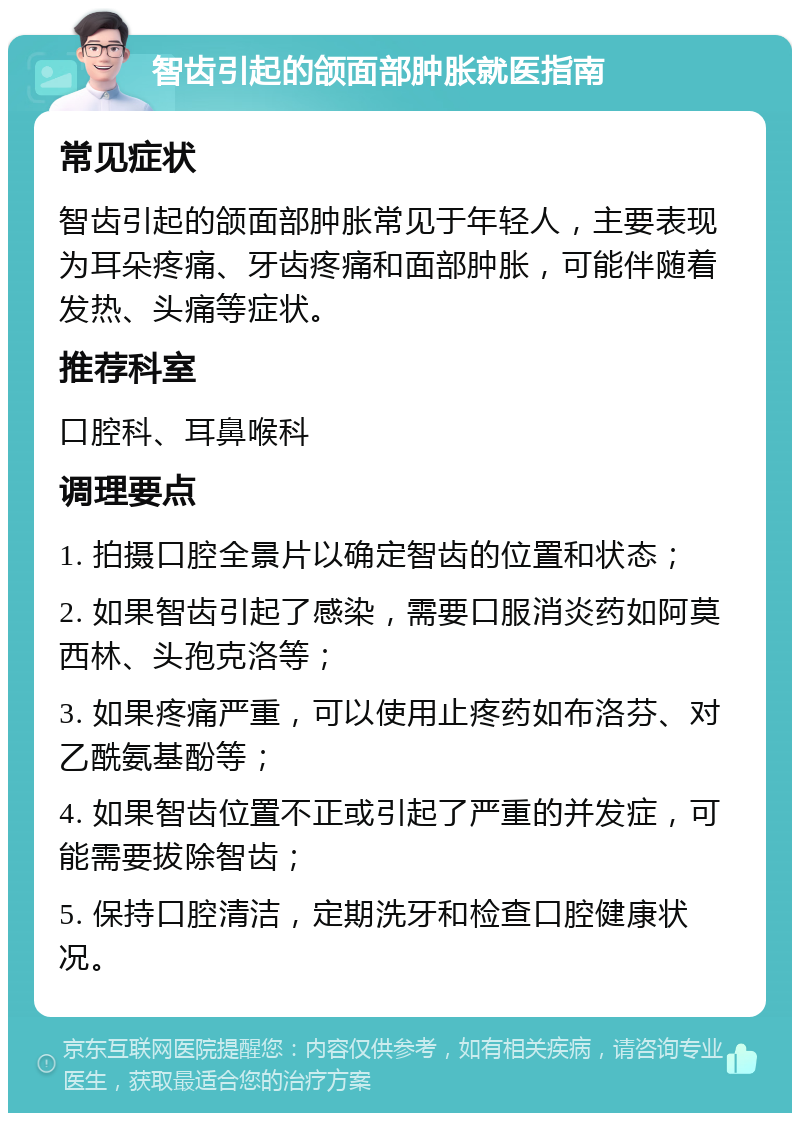 智齿引起的颌面部肿胀就医指南 常见症状 智齿引起的颌面部肿胀常见于年轻人，主要表现为耳朵疼痛、牙齿疼痛和面部肿胀，可能伴随着发热、头痛等症状。 推荐科室 口腔科、耳鼻喉科 调理要点 1. 拍摄口腔全景片以确定智齿的位置和状态； 2. 如果智齿引起了感染，需要口服消炎药如阿莫西林、头孢克洛等； 3. 如果疼痛严重，可以使用止疼药如布洛芬、对乙酰氨基酚等； 4. 如果智齿位置不正或引起了严重的并发症，可能需要拔除智齿； 5. 保持口腔清洁，定期洗牙和检查口腔健康状况。