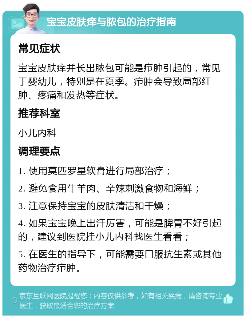 宝宝皮肤痒与脓包的治疗指南 常见症状 宝宝皮肤痒并长出脓包可能是疖肿引起的，常见于婴幼儿，特别是在夏季。疖肿会导致局部红肿、疼痛和发热等症状。 推荐科室 小儿内科 调理要点 1. 使用莫匹罗星软膏进行局部治疗； 2. 避免食用牛羊肉、辛辣刺激食物和海鲜； 3. 注意保持宝宝的皮肤清洁和干燥； 4. 如果宝宝晚上出汗厉害，可能是脾胃不好引起的，建议到医院挂小儿内科找医生看看； 5. 在医生的指导下，可能需要口服抗生素或其他药物治疗疖肿。