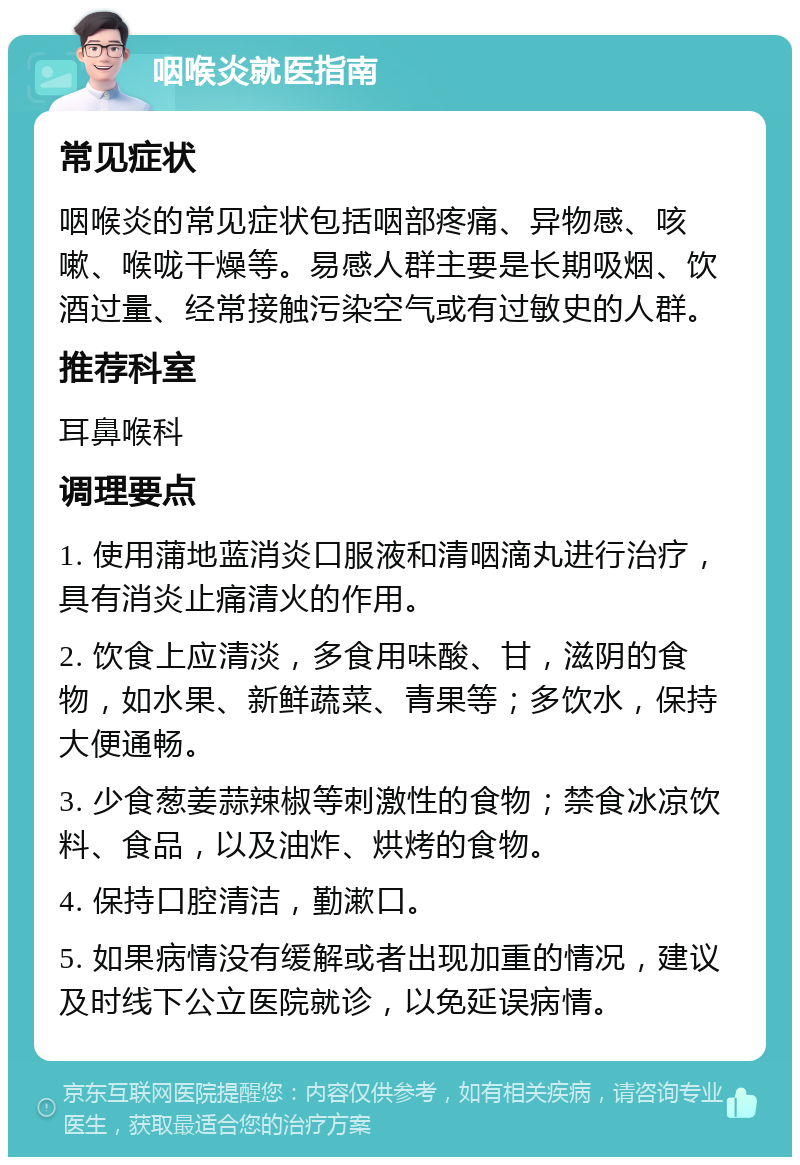 咽喉炎就医指南 常见症状 咽喉炎的常见症状包括咽部疼痛、异物感、咳嗽、喉咙干燥等。易感人群主要是长期吸烟、饮酒过量、经常接触污染空气或有过敏史的人群。 推荐科室 耳鼻喉科 调理要点 1. 使用蒲地蓝消炎口服液和清咽滴丸进行治疗，具有消炎止痛清火的作用。 2. 饮食上应清淡，多食用味酸、甘，滋阴的食物，如水果、新鲜蔬菜、青果等；多饮水，保持大便通畅。 3. 少食葱姜蒜辣椒等刺激性的食物；禁食冰凉饮料、食品，以及油炸、烘烤的食物。 4. 保持口腔清洁，勤漱口。 5. 如果病情没有缓解或者出现加重的情况，建议及时线下公立医院就诊，以免延误病情。