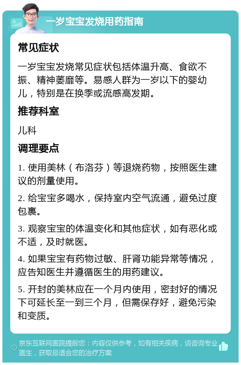 一岁宝宝发烧用药指南 常见症状 一岁宝宝发烧常见症状包括体温升高、食欲不振、精神萎靡等。易感人群为一岁以下的婴幼儿，特别是在换季或流感高发期。 推荐科室 儿科 调理要点 1. 使用美林（布洛芬）等退烧药物，按照医生建议的剂量使用。 2. 给宝宝多喝水，保持室内空气流通，避免过度包裹。 3. 观察宝宝的体温变化和其他症状，如有恶化或不适，及时就医。 4. 如果宝宝有药物过敏、肝肾功能异常等情况，应告知医生并遵循医生的用药建议。 5. 开封的美林应在一个月内使用，密封好的情况下可延长至一到三个月，但需保存好，避免污染和变质。