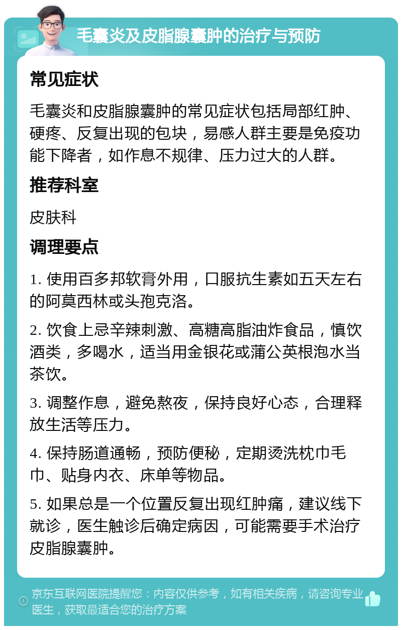 毛囊炎及皮脂腺囊肿的治疗与预防 常见症状 毛囊炎和皮脂腺囊肿的常见症状包括局部红肿、硬疼、反复出现的包块，易感人群主要是免疫功能下降者，如作息不规律、压力过大的人群。 推荐科室 皮肤科 调理要点 1. 使用百多邦软膏外用，口服抗生素如五天左右的阿莫西林或头孢克洛。 2. 饮食上忌辛辣刺激、高糖高脂油炸食品，慎饮酒类，多喝水，适当用金银花或蒲公英根泡水当茶饮。 3. 调整作息，避免熬夜，保持良好心态，合理释放生活等压力。 4. 保持肠道通畅，预防便秘，定期烫洗枕巾毛巾、贴身内衣、床单等物品。 5. 如果总是一个位置反复出现红肿痛，建议线下就诊，医生触诊后确定病因，可能需要手术治疗皮脂腺囊肿。