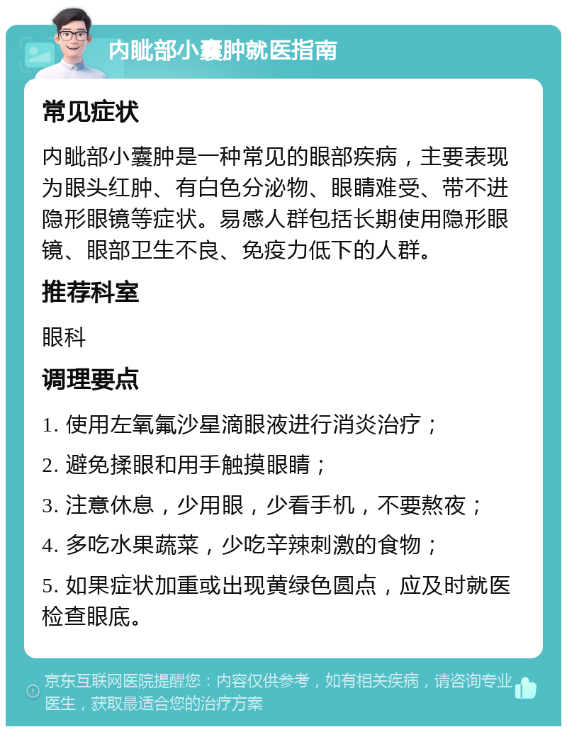 内眦部小囊肿就医指南 常见症状 内眦部小囊肿是一种常见的眼部疾病，主要表现为眼头红肿、有白色分泌物、眼睛难受、带不进隐形眼镜等症状。易感人群包括长期使用隐形眼镜、眼部卫生不良、免疫力低下的人群。 推荐科室 眼科 调理要点 1. 使用左氧氟沙星滴眼液进行消炎治疗； 2. 避免揉眼和用手触摸眼睛； 3. 注意休息，少用眼，少看手机，不要熬夜； 4. 多吃水果蔬菜，少吃辛辣刺激的食物； 5. 如果症状加重或出现黄绿色圆点，应及时就医检查眼底。