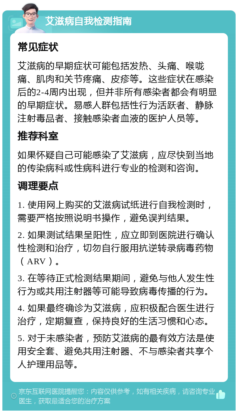 艾滋病自我检测指南 常见症状 艾滋病的早期症状可能包括发热、头痛、喉咙痛、肌肉和关节疼痛、皮疹等。这些症状在感染后的2-4周内出现，但并非所有感染者都会有明显的早期症状。易感人群包括性行为活跃者、静脉注射毒品者、接触感染者血液的医护人员等。 推荐科室 如果怀疑自己可能感染了艾滋病，应尽快到当地的传染病科或性病科进行专业的检测和咨询。 调理要点 1. 使用网上购买的艾滋病试纸进行自我检测时，需要严格按照说明书操作，避免误判结果。 2. 如果测试结果呈阳性，应立即到医院进行确认性检测和治疗，切勿自行服用抗逆转录病毒药物（ARV）。 3. 在等待正式检测结果期间，避免与他人发生性行为或共用注射器等可能导致病毒传播的行为。 4. 如果最终确诊为艾滋病，应积极配合医生进行治疗，定期复查，保持良好的生活习惯和心态。 5. 对于未感染者，预防艾滋病的最有效方法是使用安全套、避免共用注射器、不与感染者共享个人护理用品等。