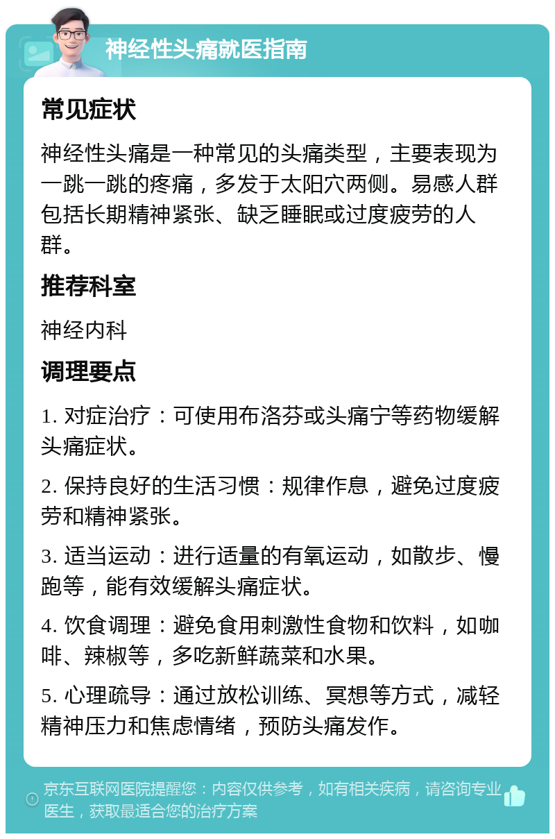 神经性头痛就医指南 常见症状 神经性头痛是一种常见的头痛类型，主要表现为一跳一跳的疼痛，多发于太阳穴两侧。易感人群包括长期精神紧张、缺乏睡眠或过度疲劳的人群。 推荐科室 神经内科 调理要点 1. 对症治疗：可使用布洛芬或头痛宁等药物缓解头痛症状。 2. 保持良好的生活习惯：规律作息，避免过度疲劳和精神紧张。 3. 适当运动：进行适量的有氧运动，如散步、慢跑等，能有效缓解头痛症状。 4. 饮食调理：避免食用刺激性食物和饮料，如咖啡、辣椒等，多吃新鲜蔬菜和水果。 5. 心理疏导：通过放松训练、冥想等方式，减轻精神压力和焦虑情绪，预防头痛发作。