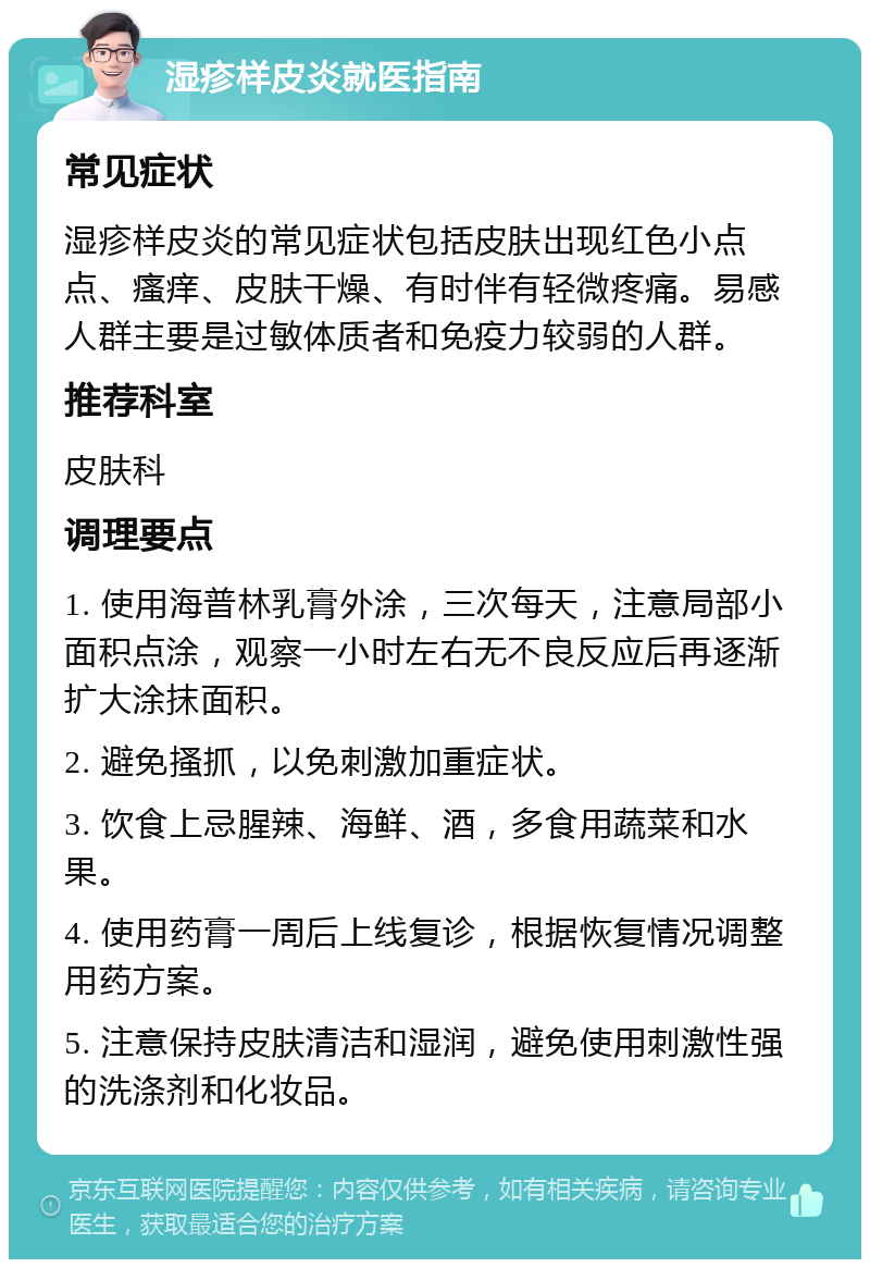 湿疹样皮炎就医指南 常见症状 湿疹样皮炎的常见症状包括皮肤出现红色小点点、瘙痒、皮肤干燥、有时伴有轻微疼痛。易感人群主要是过敏体质者和免疫力较弱的人群。 推荐科室 皮肤科 调理要点 1. 使用海普林乳膏外涂，三次每天，注意局部小面积点涂，观察一小时左右无不良反应后再逐渐扩大涂抹面积。 2. 避免搔抓，以免刺激加重症状。 3. 饮食上忌腥辣、海鲜、酒，多食用蔬菜和水果。 4. 使用药膏一周后上线复诊，根据恢复情况调整用药方案。 5. 注意保持皮肤清洁和湿润，避免使用刺激性强的洗涤剂和化妆品。