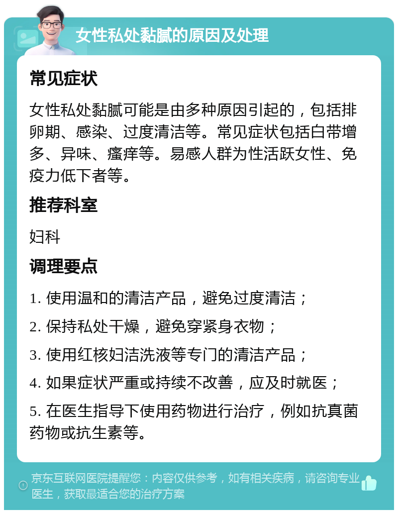 女性私处黏腻的原因及处理 常见症状 女性私处黏腻可能是由多种原因引起的，包括排卵期、感染、过度清洁等。常见症状包括白带增多、异味、瘙痒等。易感人群为性活跃女性、免疫力低下者等。 推荐科室 妇科 调理要点 1. 使用温和的清洁产品，避免过度清洁； 2. 保持私处干燥，避免穿紧身衣物； 3. 使用红核妇洁洗液等专门的清洁产品； 4. 如果症状严重或持续不改善，应及时就医； 5. 在医生指导下使用药物进行治疗，例如抗真菌药物或抗生素等。