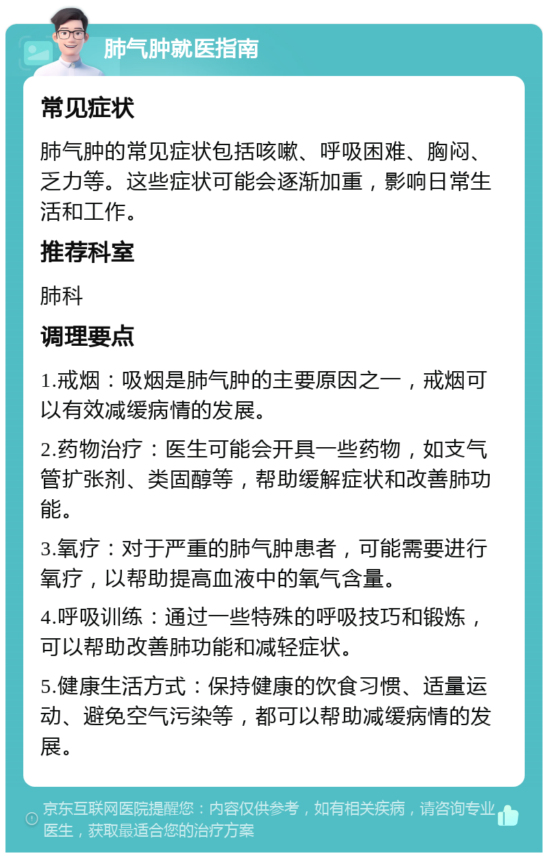 肺气肿就医指南 常见症状 肺气肿的常见症状包括咳嗽、呼吸困难、胸闷、乏力等。这些症状可能会逐渐加重，影响日常生活和工作。 推荐科室 肺科 调理要点 1.戒烟：吸烟是肺气肿的主要原因之一，戒烟可以有效减缓病情的发展。 2.药物治疗：医生可能会开具一些药物，如支气管扩张剂、类固醇等，帮助缓解症状和改善肺功能。 3.氧疗：对于严重的肺气肿患者，可能需要进行氧疗，以帮助提高血液中的氧气含量。 4.呼吸训练：通过一些特殊的呼吸技巧和锻炼，可以帮助改善肺功能和减轻症状。 5.健康生活方式：保持健康的饮食习惯、适量运动、避免空气污染等，都可以帮助减缓病情的发展。