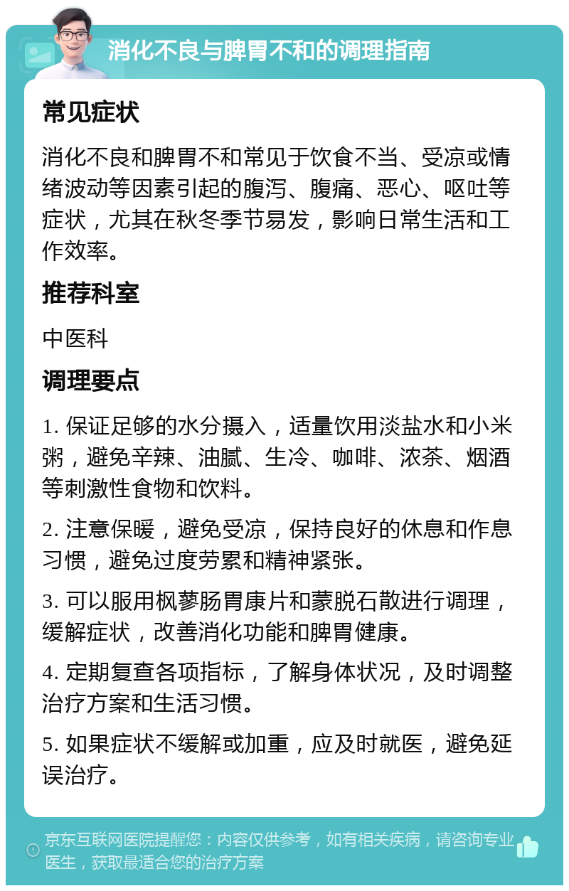 消化不良与脾胃不和的调理指南 常见症状 消化不良和脾胃不和常见于饮食不当、受凉或情绪波动等因素引起的腹泻、腹痛、恶心、呕吐等症状，尤其在秋冬季节易发，影响日常生活和工作效率。 推荐科室 中医科 调理要点 1. 保证足够的水分摄入，适量饮用淡盐水和小米粥，避免辛辣、油腻、生冷、咖啡、浓茶、烟酒等刺激性食物和饮料。 2. 注意保暖，避免受凉，保持良好的休息和作息习惯，避免过度劳累和精神紧张。 3. 可以服用枫蓼肠胃康片和蒙脱石散进行调理，缓解症状，改善消化功能和脾胃健康。 4. 定期复查各项指标，了解身体状况，及时调整治疗方案和生活习惯。 5. 如果症状不缓解或加重，应及时就医，避免延误治疗。