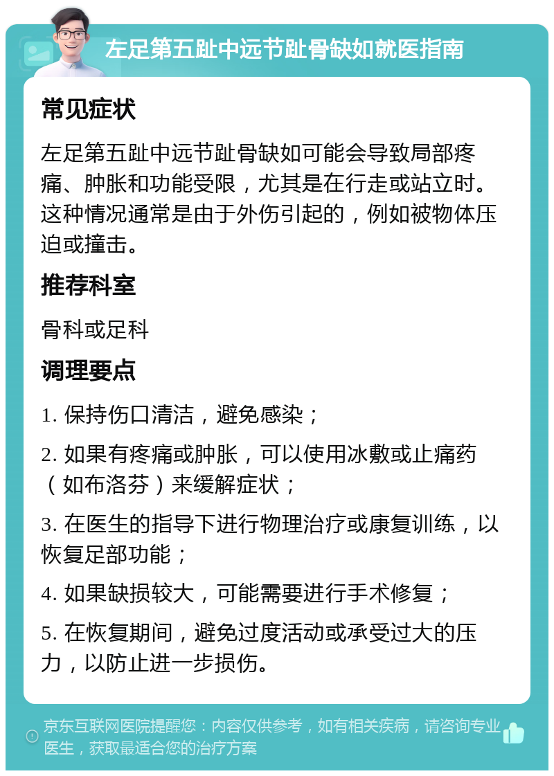 左足第五趾中远节趾骨缺如就医指南 常见症状 左足第五趾中远节趾骨缺如可能会导致局部疼痛、肿胀和功能受限，尤其是在行走或站立时。这种情况通常是由于外伤引起的，例如被物体压迫或撞击。 推荐科室 骨科或足科 调理要点 1. 保持伤口清洁，避免感染； 2. 如果有疼痛或肿胀，可以使用冰敷或止痛药（如布洛芬）来缓解症状； 3. 在医生的指导下进行物理治疗或康复训练，以恢复足部功能； 4. 如果缺损较大，可能需要进行手术修复； 5. 在恢复期间，避免过度活动或承受过大的压力，以防止进一步损伤。