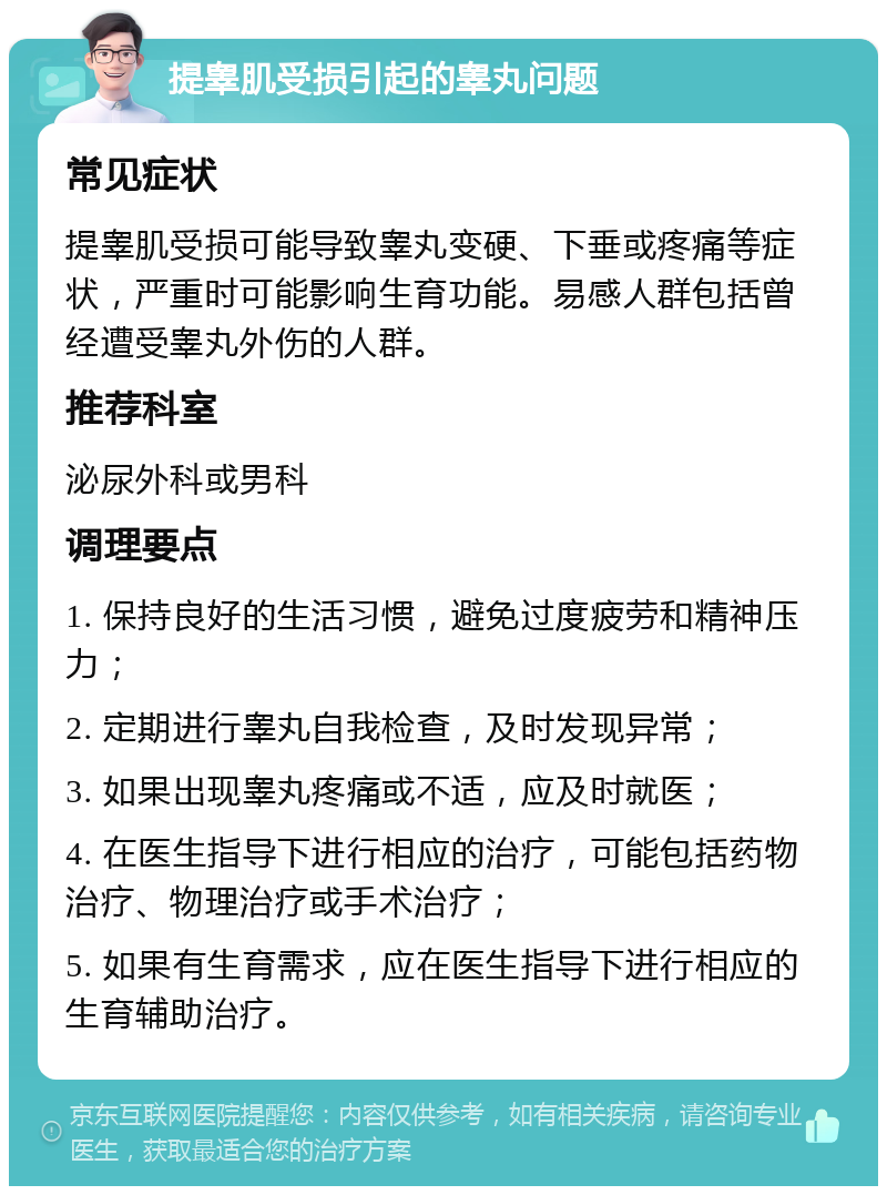 提睾肌受损引起的睾丸问题 常见症状 提睾肌受损可能导致睾丸变硬、下垂或疼痛等症状，严重时可能影响生育功能。易感人群包括曾经遭受睾丸外伤的人群。 推荐科室 泌尿外科或男科 调理要点 1. 保持良好的生活习惯，避免过度疲劳和精神压力； 2. 定期进行睾丸自我检查，及时发现异常； 3. 如果出现睾丸疼痛或不适，应及时就医； 4. 在医生指导下进行相应的治疗，可能包括药物治疗、物理治疗或手术治疗； 5. 如果有生育需求，应在医生指导下进行相应的生育辅助治疗。