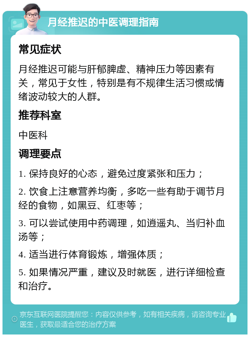 月经推迟的中医调理指南 常见症状 月经推迟可能与肝郁脾虚、精神压力等因素有关，常见于女性，特别是有不规律生活习惯或情绪波动较大的人群。 推荐科室 中医科 调理要点 1. 保持良好的心态，避免过度紧张和压力； 2. 饮食上注意营养均衡，多吃一些有助于调节月经的食物，如黑豆、红枣等； 3. 可以尝试使用中药调理，如逍遥丸、当归补血汤等； 4. 适当进行体育锻炼，增强体质； 5. 如果情况严重，建议及时就医，进行详细检查和治疗。