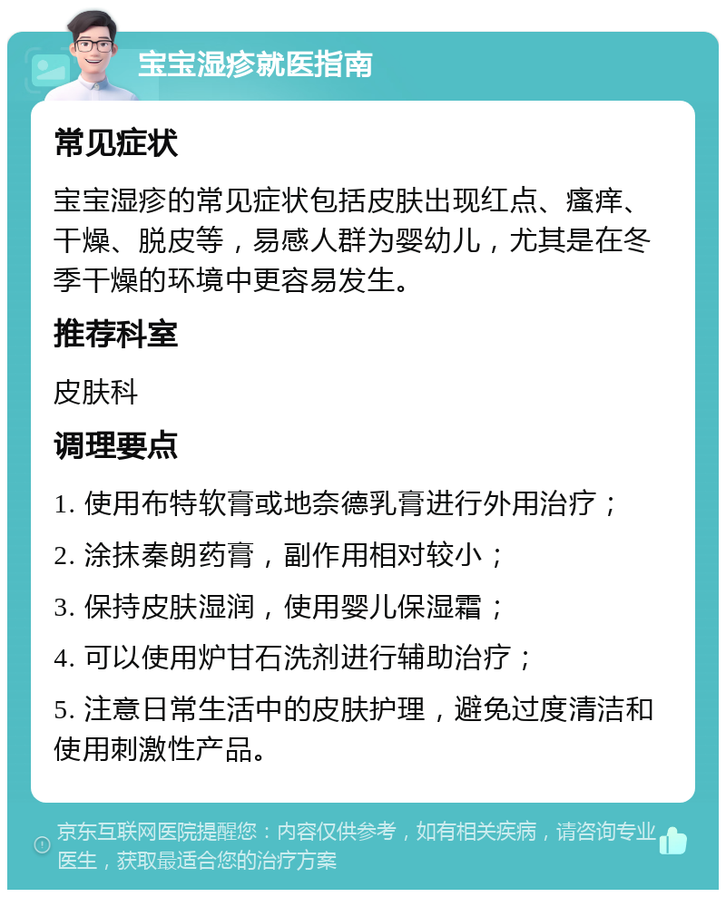 宝宝湿疹就医指南 常见症状 宝宝湿疹的常见症状包括皮肤出现红点、瘙痒、干燥、脱皮等，易感人群为婴幼儿，尤其是在冬季干燥的环境中更容易发生。 推荐科室 皮肤科 调理要点 1. 使用布特软膏或地奈德乳膏进行外用治疗； 2. 涂抹秦朗药膏，副作用相对较小； 3. 保持皮肤湿润，使用婴儿保湿霜； 4. 可以使用炉甘石洗剂进行辅助治疗； 5. 注意日常生活中的皮肤护理，避免过度清洁和使用刺激性产品。