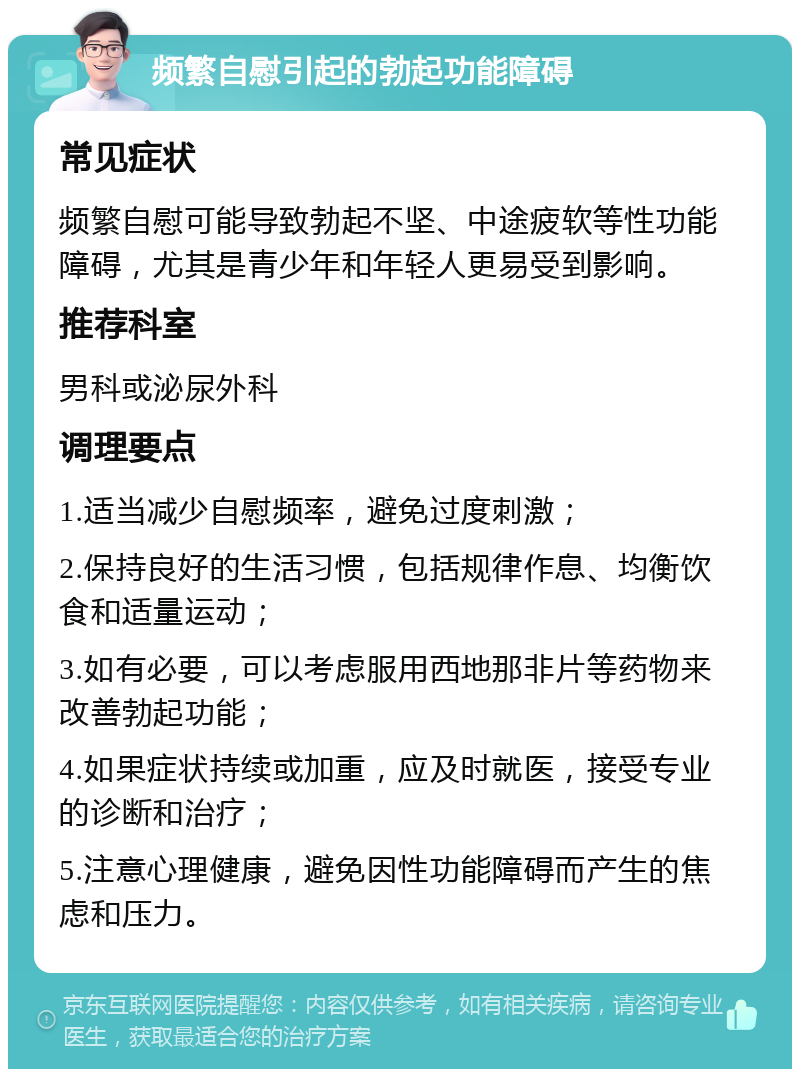 频繁自慰引起的勃起功能障碍 常见症状 频繁自慰可能导致勃起不坚、中途疲软等性功能障碍，尤其是青少年和年轻人更易受到影响。 推荐科室 男科或泌尿外科 调理要点 1.适当减少自慰频率，避免过度刺激； 2.保持良好的生活习惯，包括规律作息、均衡饮食和适量运动； 3.如有必要，可以考虑服用西地那非片等药物来改善勃起功能； 4.如果症状持续或加重，应及时就医，接受专业的诊断和治疗； 5.注意心理健康，避免因性功能障碍而产生的焦虑和压力。