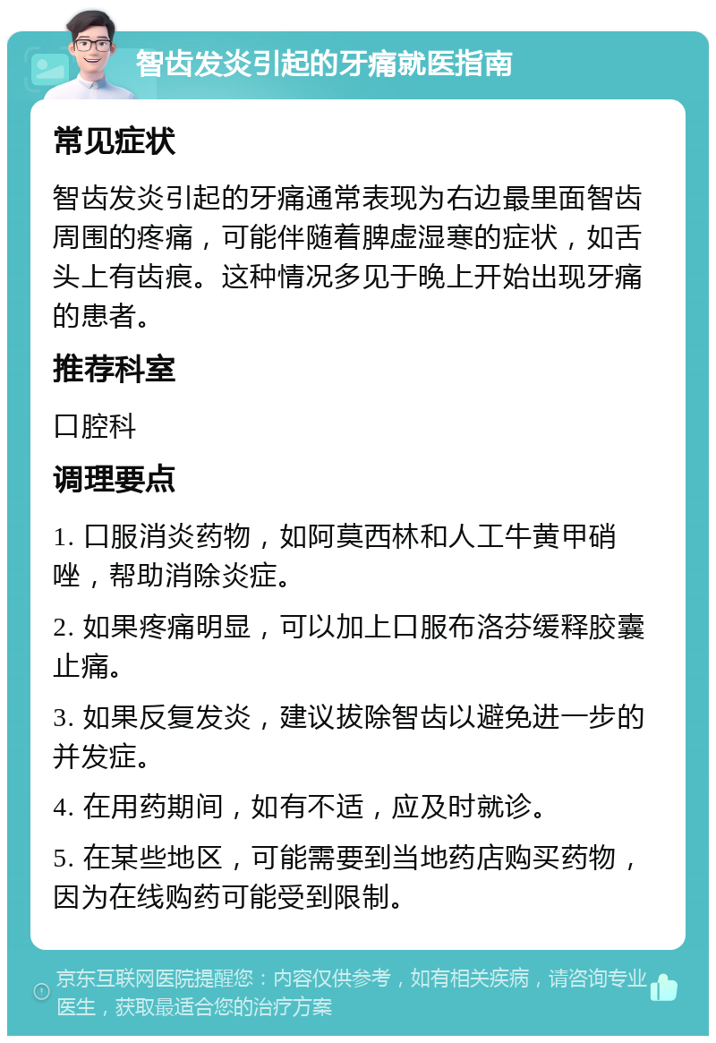 智齿发炎引起的牙痛就医指南 常见症状 智齿发炎引起的牙痛通常表现为右边最里面智齿周围的疼痛，可能伴随着脾虚湿寒的症状，如舌头上有齿痕。这种情况多见于晚上开始出现牙痛的患者。 推荐科室 口腔科 调理要点 1. 口服消炎药物，如阿莫西林和人工牛黄甲硝唑，帮助消除炎症。 2. 如果疼痛明显，可以加上口服布洛芬缓释胶囊止痛。 3. 如果反复发炎，建议拔除智齿以避免进一步的并发症。 4. 在用药期间，如有不适，应及时就诊。 5. 在某些地区，可能需要到当地药店购买药物，因为在线购药可能受到限制。