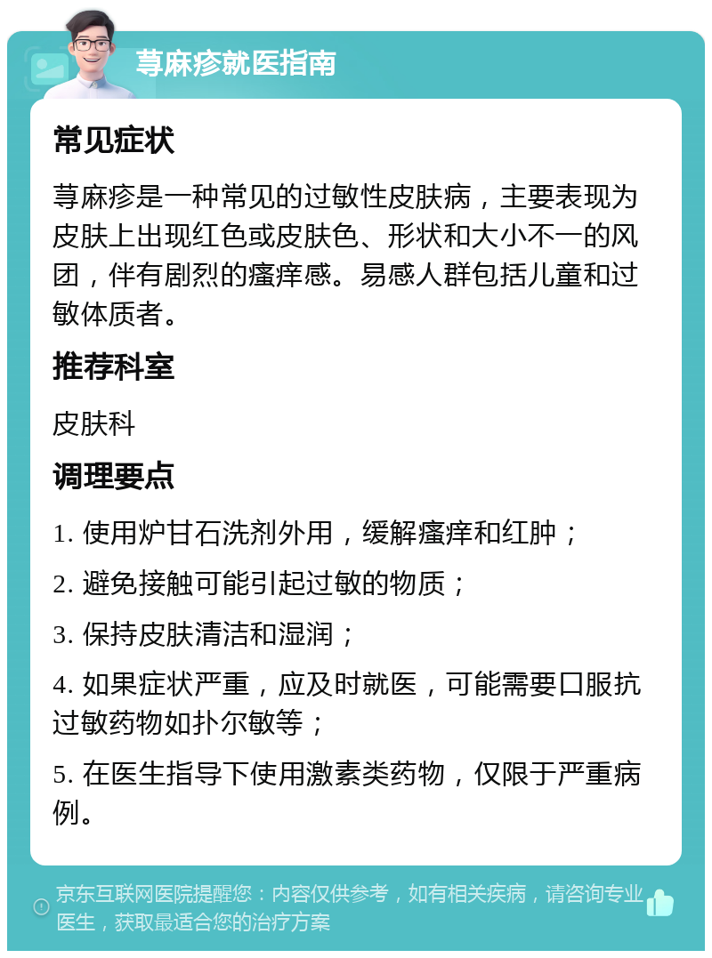 荨麻疹就医指南 常见症状 荨麻疹是一种常见的过敏性皮肤病，主要表现为皮肤上出现红色或皮肤色、形状和大小不一的风团，伴有剧烈的瘙痒感。易感人群包括儿童和过敏体质者。 推荐科室 皮肤科 调理要点 1. 使用炉甘石洗剂外用，缓解瘙痒和红肿； 2. 避免接触可能引起过敏的物质； 3. 保持皮肤清洁和湿润； 4. 如果症状严重，应及时就医，可能需要口服抗过敏药物如扑尔敏等； 5. 在医生指导下使用激素类药物，仅限于严重病例。