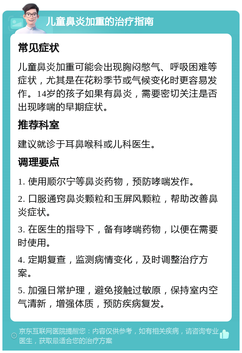 儿童鼻炎加重的治疗指南 常见症状 儿童鼻炎加重可能会出现胸闷憋气、呼吸困难等症状，尤其是在花粉季节或气候变化时更容易发作。14岁的孩子如果有鼻炎，需要密切关注是否出现哮喘的早期症状。 推荐科室 建议就诊于耳鼻喉科或儿科医生。 调理要点 1. 使用顺尔宁等鼻炎药物，预防哮喘发作。 2. 口服通窍鼻炎颗粒和玉屏风颗粒，帮助改善鼻炎症状。 3. 在医生的指导下，备有哮喘药物，以便在需要时使用。 4. 定期复查，监测病情变化，及时调整治疗方案。 5. 加强日常护理，避免接触过敏原，保持室内空气清新，增强体质，预防疾病复发。