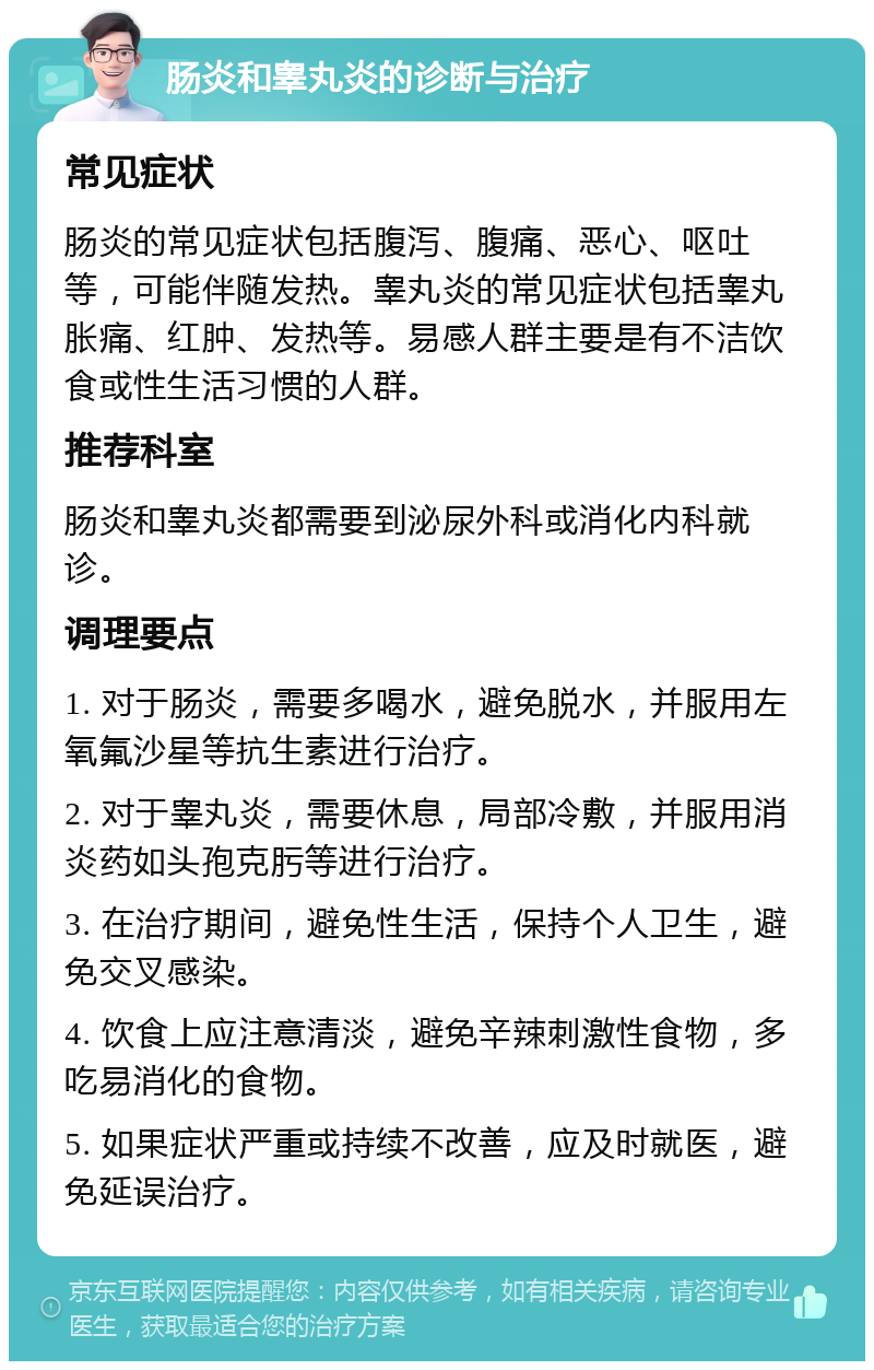 肠炎和睾丸炎的诊断与治疗 常见症状 肠炎的常见症状包括腹泻、腹痛、恶心、呕吐等，可能伴随发热。睾丸炎的常见症状包括睾丸胀痛、红肿、发热等。易感人群主要是有不洁饮食或性生活习惯的人群。 推荐科室 肠炎和睾丸炎都需要到泌尿外科或消化内科就诊。 调理要点 1. 对于肠炎，需要多喝水，避免脱水，并服用左氧氟沙星等抗生素进行治疗。 2. 对于睾丸炎，需要休息，局部冷敷，并服用消炎药如头孢克肟等进行治疗。 3. 在治疗期间，避免性生活，保持个人卫生，避免交叉感染。 4. 饮食上应注意清淡，避免辛辣刺激性食物，多吃易消化的食物。 5. 如果症状严重或持续不改善，应及时就医，避免延误治疗。