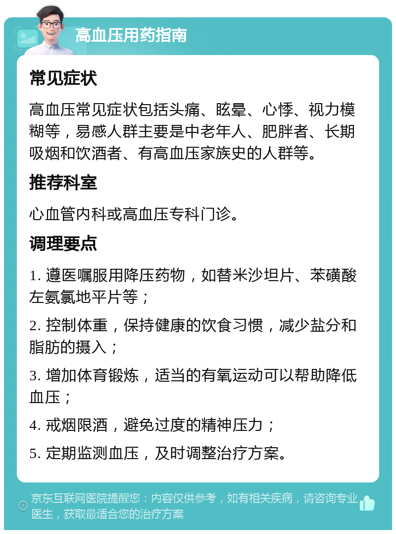 高血压用药指南 常见症状 高血压常见症状包括头痛、眩晕、心悸、视力模糊等，易感人群主要是中老年人、肥胖者、长期吸烟和饮酒者、有高血压家族史的人群等。 推荐科室 心血管内科或高血压专科门诊。 调理要点 1. 遵医嘱服用降压药物，如替米沙坦片、苯磺酸左氨氯地平片等； 2. 控制体重，保持健康的饮食习惯，减少盐分和脂肪的摄入； 3. 增加体育锻炼，适当的有氧运动可以帮助降低血压； 4. 戒烟限酒，避免过度的精神压力； 5. 定期监测血压，及时调整治疗方案。