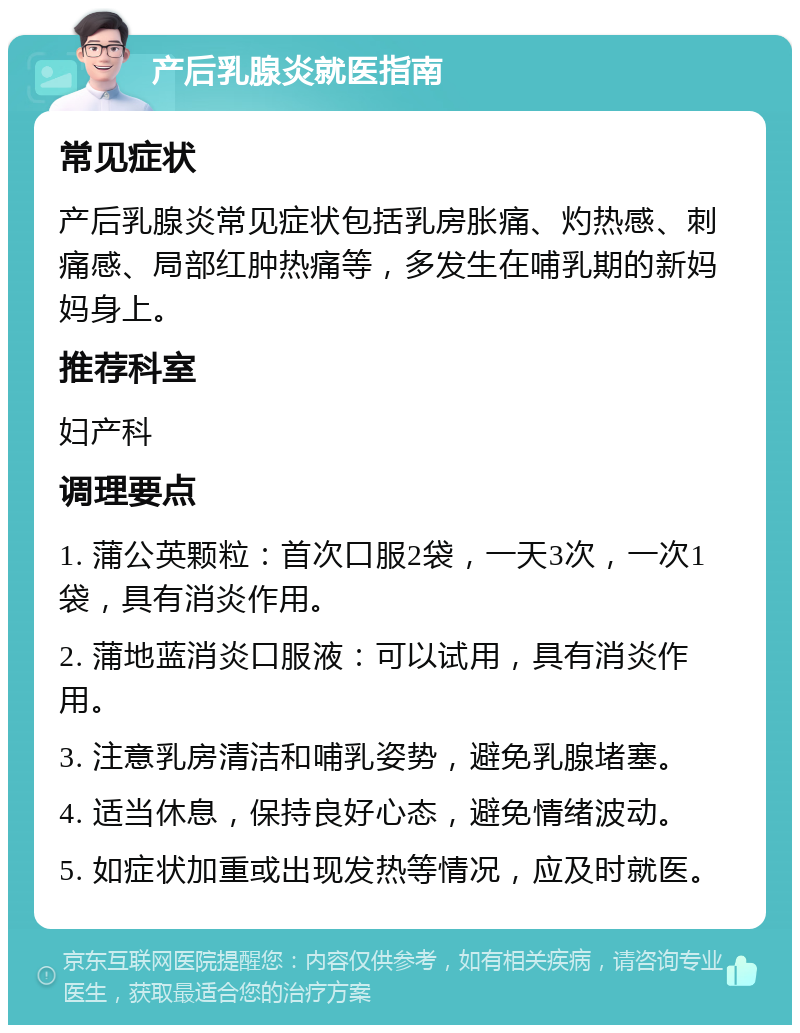 产后乳腺炎就医指南 常见症状 产后乳腺炎常见症状包括乳房胀痛、灼热感、刺痛感、局部红肿热痛等，多发生在哺乳期的新妈妈身上。 推荐科室 妇产科 调理要点 1. 蒲公英颗粒：首次口服2袋，一天3次，一次1袋，具有消炎作用。 2. 蒲地蓝消炎口服液：可以试用，具有消炎作用。 3. 注意乳房清洁和哺乳姿势，避免乳腺堵塞。 4. 适当休息，保持良好心态，避免情绪波动。 5. 如症状加重或出现发热等情况，应及时就医。