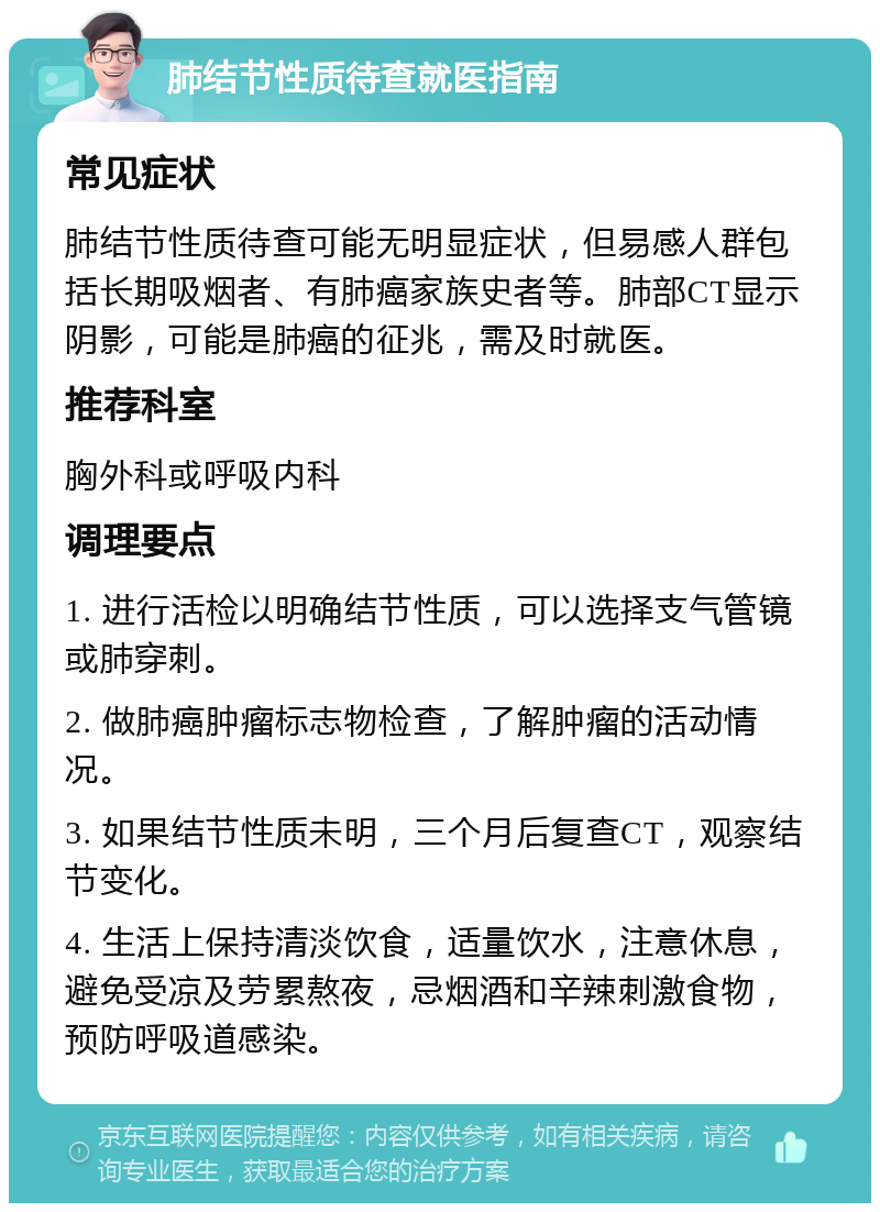 肺结节性质待查就医指南 常见症状 肺结节性质待查可能无明显症状，但易感人群包括长期吸烟者、有肺癌家族史者等。肺部CT显示阴影，可能是肺癌的征兆，需及时就医。 推荐科室 胸外科或呼吸内科 调理要点 1. 进行活检以明确结节性质，可以选择支气管镜或肺穿刺。 2. 做肺癌肿瘤标志物检查，了解肿瘤的活动情况。 3. 如果结节性质未明，三个月后复查CT，观察结节变化。 4. 生活上保持清淡饮食，适量饮水，注意休息，避免受凉及劳累熬夜，忌烟酒和辛辣刺激食物，预防呼吸道感染。