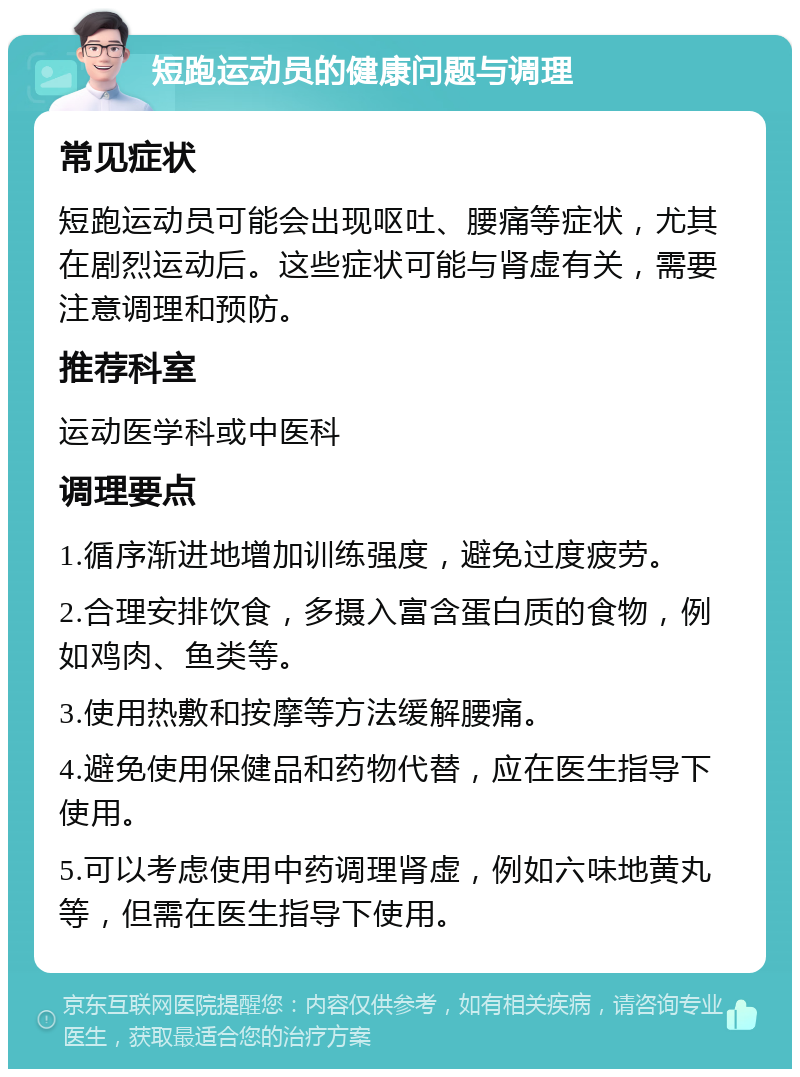 短跑运动员的健康问题与调理 常见症状 短跑运动员可能会出现呕吐、腰痛等症状，尤其在剧烈运动后。这些症状可能与肾虚有关，需要注意调理和预防。 推荐科室 运动医学科或中医科 调理要点 1.循序渐进地增加训练强度，避免过度疲劳。 2.合理安排饮食，多摄入富含蛋白质的食物，例如鸡肉、鱼类等。 3.使用热敷和按摩等方法缓解腰痛。 4.避免使用保健品和药物代替，应在医生指导下使用。 5.可以考虑使用中药调理肾虚，例如六味地黄丸等，但需在医生指导下使用。