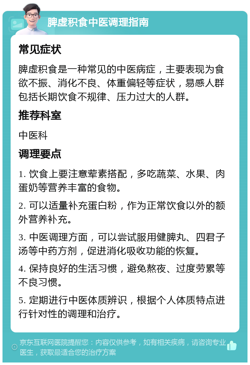 脾虚积食中医调理指南 常见症状 脾虚积食是一种常见的中医病症，主要表现为食欲不振、消化不良、体重偏轻等症状，易感人群包括长期饮食不规律、压力过大的人群。 推荐科室 中医科 调理要点 1. 饮食上要注意荤素搭配，多吃蔬菜、水果、肉蛋奶等营养丰富的食物。 2. 可以适量补充蛋白粉，作为正常饮食以外的额外营养补充。 3. 中医调理方面，可以尝试服用健脾丸、四君子汤等中药方剂，促进消化吸收功能的恢复。 4. 保持良好的生活习惯，避免熬夜、过度劳累等不良习惯。 5. 定期进行中医体质辨识，根据个人体质特点进行针对性的调理和治疗。