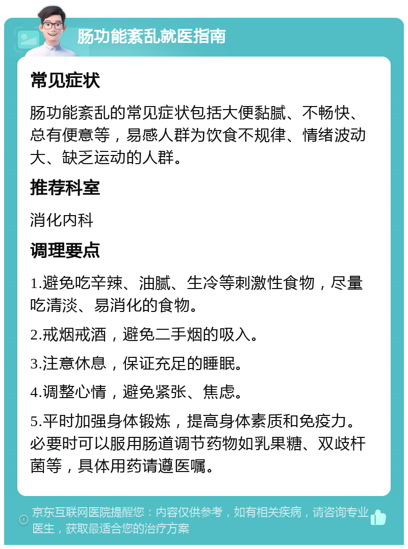 肠功能紊乱就医指南 常见症状 肠功能紊乱的常见症状包括大便黏腻、不畅快、总有便意等，易感人群为饮食不规律、情绪波动大、缺乏运动的人群。 推荐科室 消化内科 调理要点 1.避免吃辛辣、油腻、生冷等刺激性食物，尽量吃清淡、易消化的食物。 2.戒烟戒酒，避免二手烟的吸入。 3.注意休息，保证充足的睡眠。 4.调整心情，避免紧张、焦虑。 5.平时加强身体锻炼，提高身体素质和免疫力。必要时可以服用肠道调节药物如乳果糖、双歧杆菌等，具体用药请遵医嘱。