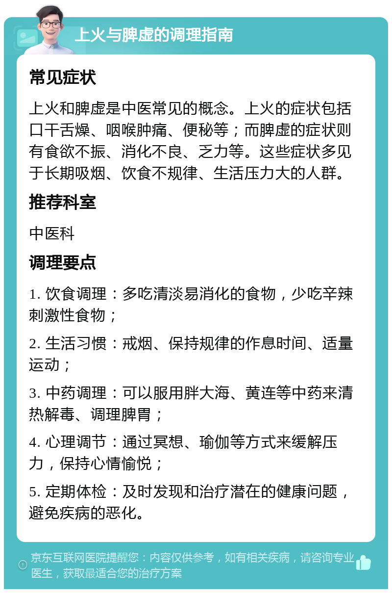 上火与脾虚的调理指南 常见症状 上火和脾虚是中医常见的概念。上火的症状包括口干舌燥、咽喉肿痛、便秘等；而脾虚的症状则有食欲不振、消化不良、乏力等。这些症状多见于长期吸烟、饮食不规律、生活压力大的人群。 推荐科室 中医科 调理要点 1. 饮食调理：多吃清淡易消化的食物，少吃辛辣刺激性食物； 2. 生活习惯：戒烟、保持规律的作息时间、适量运动； 3. 中药调理：可以服用胖大海、黄连等中药来清热解毒、调理脾胃； 4. 心理调节：通过冥想、瑜伽等方式来缓解压力，保持心情愉悦； 5. 定期体检：及时发现和治疗潜在的健康问题，避免疾病的恶化。