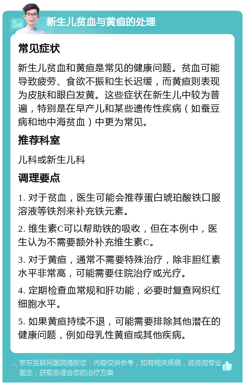 新生儿贫血与黄疸的处理 常见症状 新生儿贫血和黄疸是常见的健康问题。贫血可能导致疲劳、食欲不振和生长迟缓，而黄疸则表现为皮肤和眼白发黄。这些症状在新生儿中较为普遍，特别是在早产儿和某些遗传性疾病（如蚕豆病和地中海贫血）中更为常见。 推荐科室 儿科或新生儿科 调理要点 1. 对于贫血，医生可能会推荐蛋白琥珀酸铁口服溶液等铁剂来补充铁元素。 2. 维生素C可以帮助铁的吸收，但在本例中，医生认为不需要额外补充维生素C。 3. 对于黄疸，通常不需要特殊治疗，除非胆红素水平非常高，可能需要住院治疗或光疗。 4. 定期检查血常规和肝功能，必要时复查网织红细胞水平。 5. 如果黄疸持续不退，可能需要排除其他潜在的健康问题，例如母乳性黄疸或其他疾病。