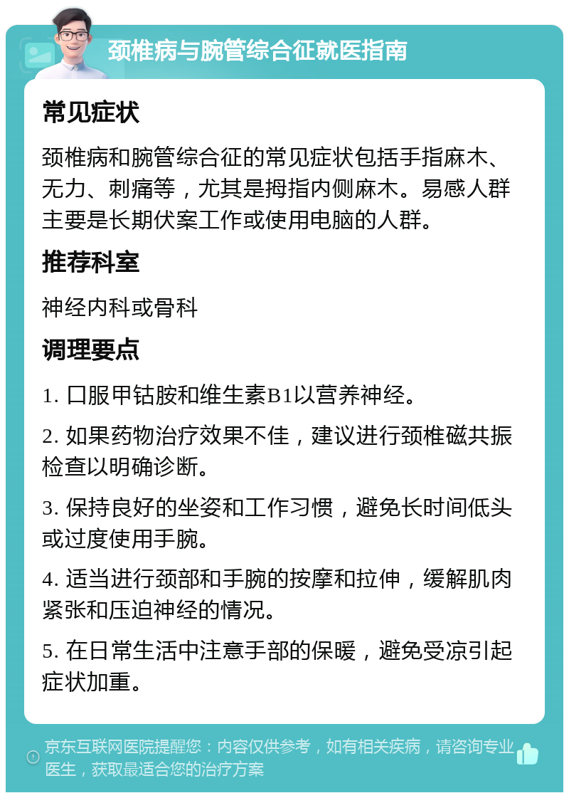 颈椎病与腕管综合征就医指南 常见症状 颈椎病和腕管综合征的常见症状包括手指麻木、无力、刺痛等，尤其是拇指内侧麻木。易感人群主要是长期伏案工作或使用电脑的人群。 推荐科室 神经内科或骨科 调理要点 1. 口服甲钴胺和维生素B1以营养神经。 2. 如果药物治疗效果不佳，建议进行颈椎磁共振检查以明确诊断。 3. 保持良好的坐姿和工作习惯，避免长时间低头或过度使用手腕。 4. 适当进行颈部和手腕的按摩和拉伸，缓解肌肉紧张和压迫神经的情况。 5. 在日常生活中注意手部的保暖，避免受凉引起症状加重。