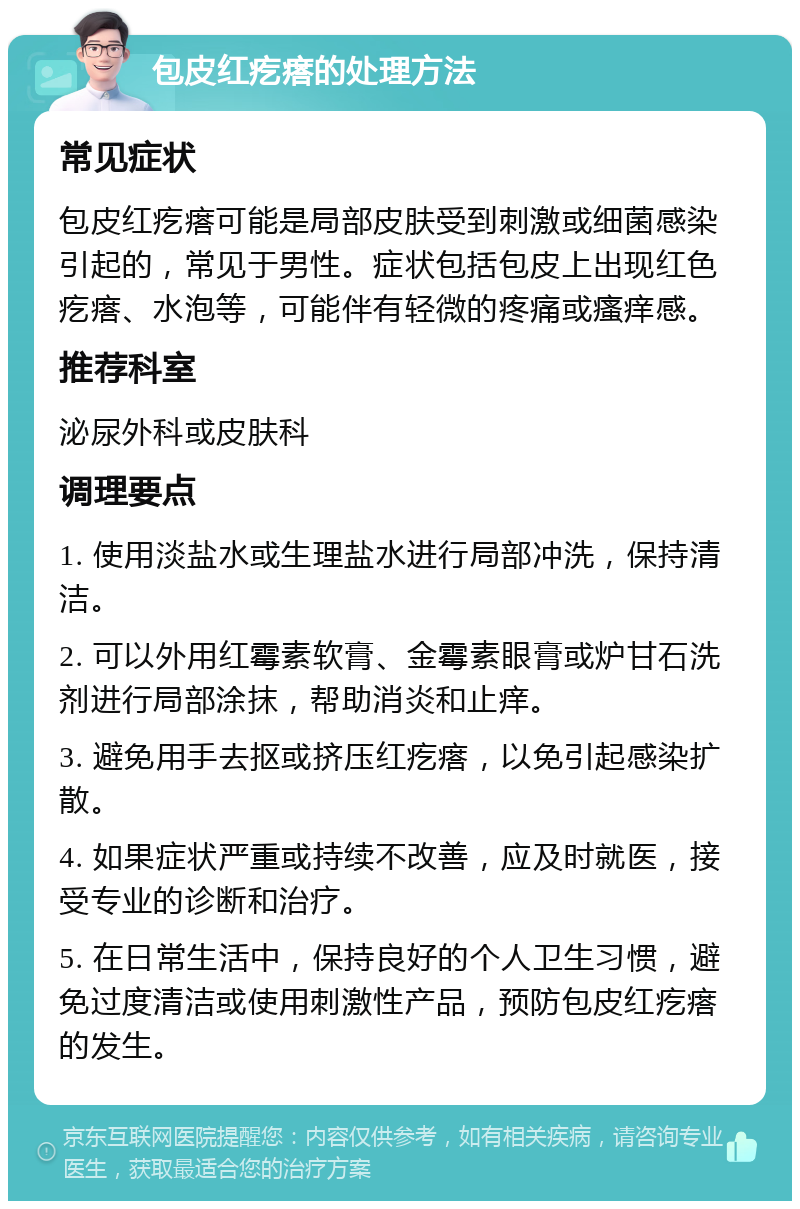 包皮红疙瘩的处理方法 常见症状 包皮红疙瘩可能是局部皮肤受到刺激或细菌感染引起的，常见于男性。症状包括包皮上出现红色疙瘩、水泡等，可能伴有轻微的疼痛或瘙痒感。 推荐科室 泌尿外科或皮肤科 调理要点 1. 使用淡盐水或生理盐水进行局部冲洗，保持清洁。 2. 可以外用红霉素软膏、金霉素眼膏或炉甘石洗剂进行局部涂抹，帮助消炎和止痒。 3. 避免用手去抠或挤压红疙瘩，以免引起感染扩散。 4. 如果症状严重或持续不改善，应及时就医，接受专业的诊断和治疗。 5. 在日常生活中，保持良好的个人卫生习惯，避免过度清洁或使用刺激性产品，预防包皮红疙瘩的发生。