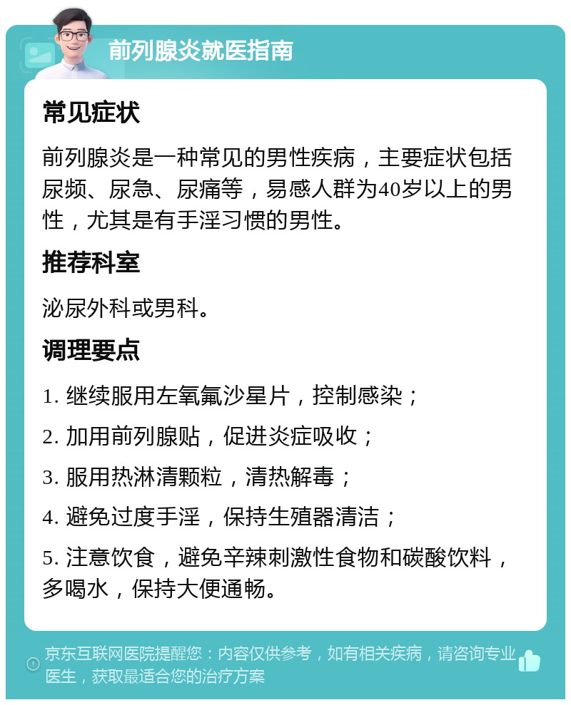 前列腺炎就医指南 常见症状 前列腺炎是一种常见的男性疾病，主要症状包括尿频、尿急、尿痛等，易感人群为40岁以上的男性，尤其是有手淫习惯的男性。 推荐科室 泌尿外科或男科。 调理要点 1. 继续服用左氧氟沙星片，控制感染； 2. 加用前列腺贴，促进炎症吸收； 3. 服用热淋清颗粒，清热解毒； 4. 避免过度手淫，保持生殖器清洁； 5. 注意饮食，避免辛辣刺激性食物和碳酸饮料，多喝水，保持大便通畅。