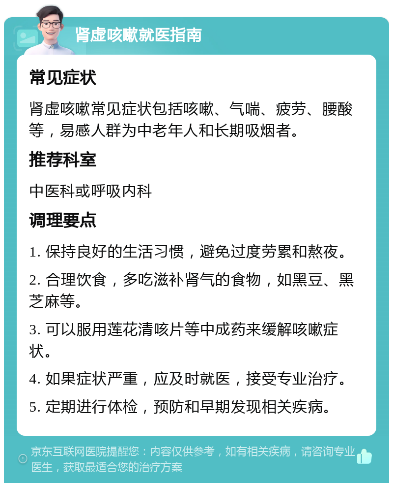 肾虚咳嗽就医指南 常见症状 肾虚咳嗽常见症状包括咳嗽、气喘、疲劳、腰酸等，易感人群为中老年人和长期吸烟者。 推荐科室 中医科或呼吸内科 调理要点 1. 保持良好的生活习惯，避免过度劳累和熬夜。 2. 合理饮食，多吃滋补肾气的食物，如黑豆、黑芝麻等。 3. 可以服用莲花清咳片等中成药来缓解咳嗽症状。 4. 如果症状严重，应及时就医，接受专业治疗。 5. 定期进行体检，预防和早期发现相关疾病。