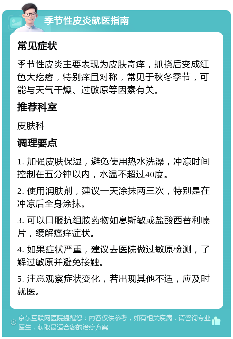 季节性皮炎就医指南 常见症状 季节性皮炎主要表现为皮肤奇痒，抓挠后变成红色大疙瘩，特别痒且对称，常见于秋冬季节，可能与天气干燥、过敏原等因素有关。 推荐科室 皮肤科 调理要点 1. 加强皮肤保湿，避免使用热水洗澡，冲凉时间控制在五分钟以内，水温不超过40度。 2. 使用润肤剂，建议一天涂抹两三次，特别是在冲凉后全身涂抹。 3. 可以口服抗组胺药物如息斯敏或盐酸西替利嗪片，缓解瘙痒症状。 4. 如果症状严重，建议去医院做过敏原检测，了解过敏原并避免接触。 5. 注意观察症状变化，若出现其他不适，应及时就医。