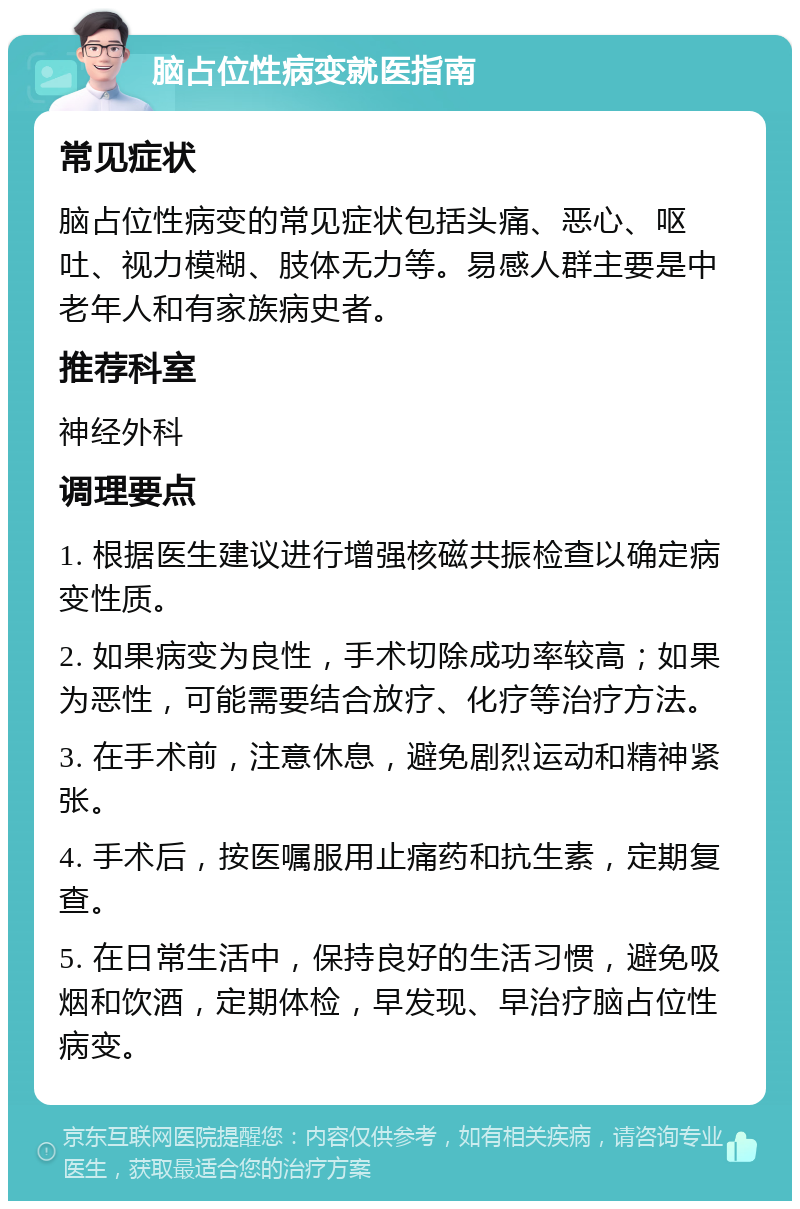 脑占位性病变就医指南 常见症状 脑占位性病变的常见症状包括头痛、恶心、呕吐、视力模糊、肢体无力等。易感人群主要是中老年人和有家族病史者。 推荐科室 神经外科 调理要点 1. 根据医生建议进行增强核磁共振检查以确定病变性质。 2. 如果病变为良性，手术切除成功率较高；如果为恶性，可能需要结合放疗、化疗等治疗方法。 3. 在手术前，注意休息，避免剧烈运动和精神紧张。 4. 手术后，按医嘱服用止痛药和抗生素，定期复查。 5. 在日常生活中，保持良好的生活习惯，避免吸烟和饮酒，定期体检，早发现、早治疗脑占位性病变。