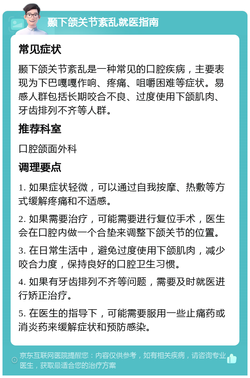 颞下颌关节紊乱就医指南 常见症状 颞下颌关节紊乱是一种常见的口腔疾病，主要表现为下巴嘎嘎作响、疼痛、咀嚼困难等症状。易感人群包括长期咬合不良、过度使用下颌肌肉、牙齿排列不齐等人群。 推荐科室 口腔颌面外科 调理要点 1. 如果症状轻微，可以通过自我按摩、热敷等方式缓解疼痛和不适感。 2. 如果需要治疗，可能需要进行复位手术，医生会在口腔内做一个合垫来调整下颌关节的位置。 3. 在日常生活中，避免过度使用下颌肌肉，减少咬合力度，保持良好的口腔卫生习惯。 4. 如果有牙齿排列不齐等问题，需要及时就医进行矫正治疗。 5. 在医生的指导下，可能需要服用一些止痛药或消炎药来缓解症状和预防感染。