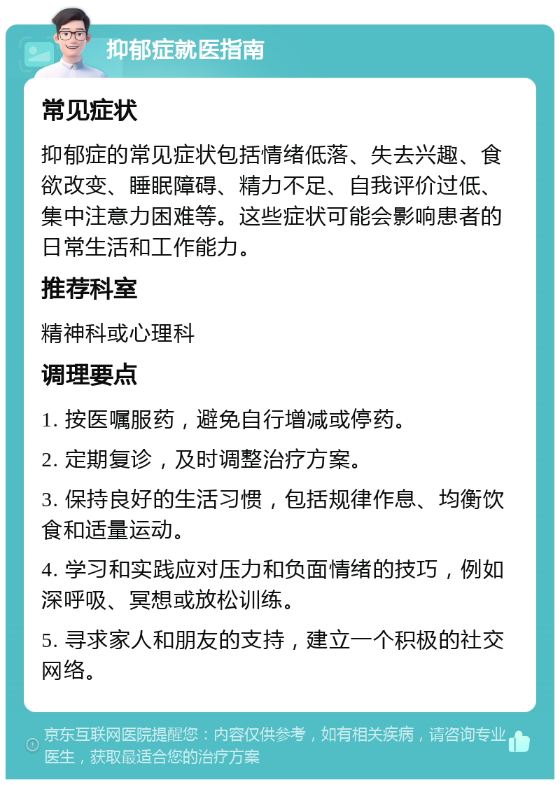 抑郁症就医指南 常见症状 抑郁症的常见症状包括情绪低落、失去兴趣、食欲改变、睡眠障碍、精力不足、自我评价过低、集中注意力困难等。这些症状可能会影响患者的日常生活和工作能力。 推荐科室 精神科或心理科 调理要点 1. 按医嘱服药，避免自行增减或停药。 2. 定期复诊，及时调整治疗方案。 3. 保持良好的生活习惯，包括规律作息、均衡饮食和适量运动。 4. 学习和实践应对压力和负面情绪的技巧，例如深呼吸、冥想或放松训练。 5. 寻求家人和朋友的支持，建立一个积极的社交网络。