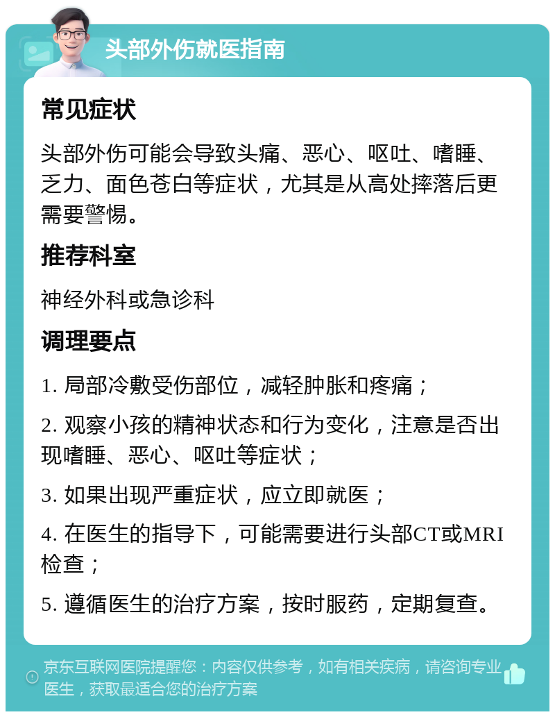 头部外伤就医指南 常见症状 头部外伤可能会导致头痛、恶心、呕吐、嗜睡、乏力、面色苍白等症状，尤其是从高处摔落后更需要警惕。 推荐科室 神经外科或急诊科 调理要点 1. 局部冷敷受伤部位，减轻肿胀和疼痛； 2. 观察小孩的精神状态和行为变化，注意是否出现嗜睡、恶心、呕吐等症状； 3. 如果出现严重症状，应立即就医； 4. 在医生的指导下，可能需要进行头部CT或MRI检查； 5. 遵循医生的治疗方案，按时服药，定期复查。