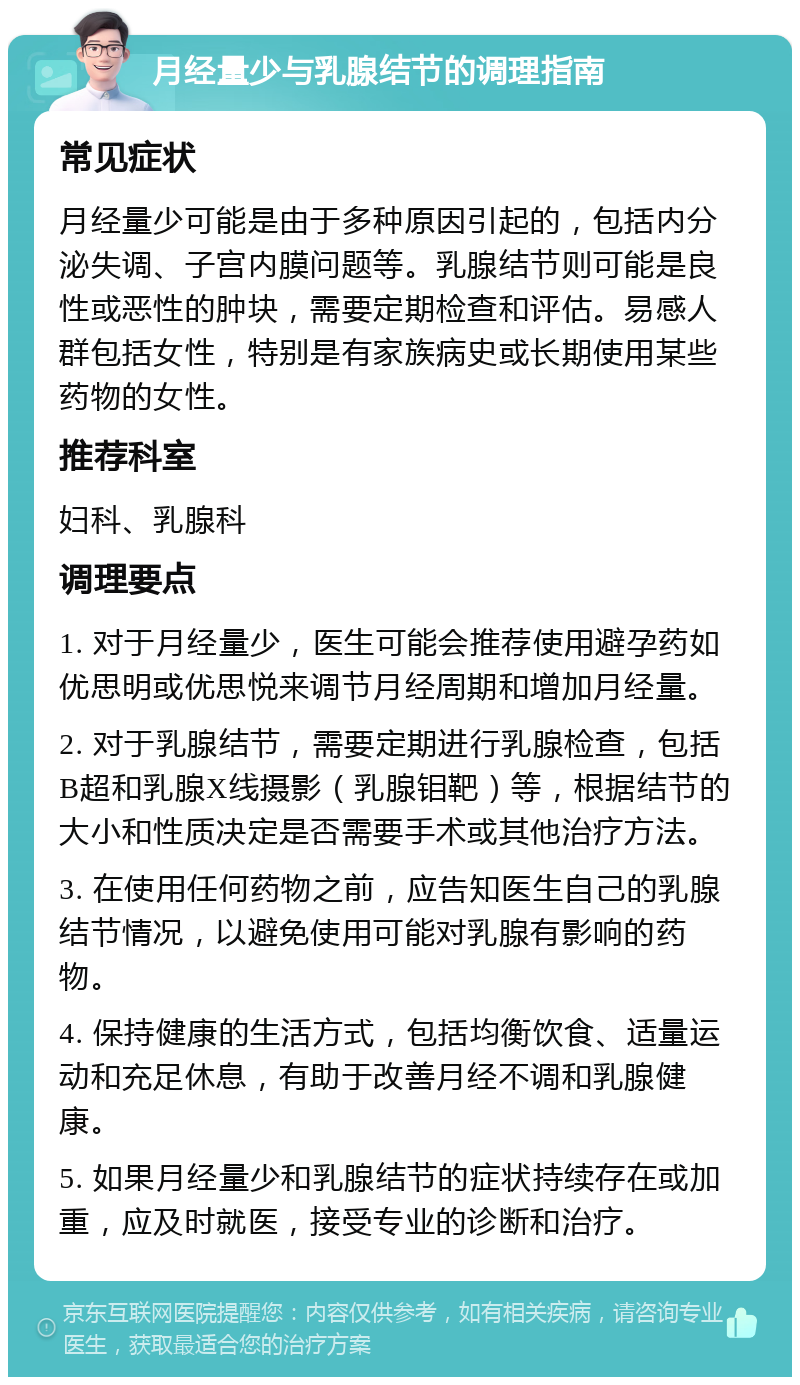 月经量少与乳腺结节的调理指南 常见症状 月经量少可能是由于多种原因引起的，包括内分泌失调、子宫内膜问题等。乳腺结节则可能是良性或恶性的肿块，需要定期检查和评估。易感人群包括女性，特别是有家族病史或长期使用某些药物的女性。 推荐科室 妇科、乳腺科 调理要点 1. 对于月经量少，医生可能会推荐使用避孕药如优思明或优思悦来调节月经周期和增加月经量。 2. 对于乳腺结节，需要定期进行乳腺检查，包括B超和乳腺X线摄影（乳腺钼靶）等，根据结节的大小和性质决定是否需要手术或其他治疗方法。 3. 在使用任何药物之前，应告知医生自己的乳腺结节情况，以避免使用可能对乳腺有影响的药物。 4. 保持健康的生活方式，包括均衡饮食、适量运动和充足休息，有助于改善月经不调和乳腺健康。 5. 如果月经量少和乳腺结节的症状持续存在或加重，应及时就医，接受专业的诊断和治疗。