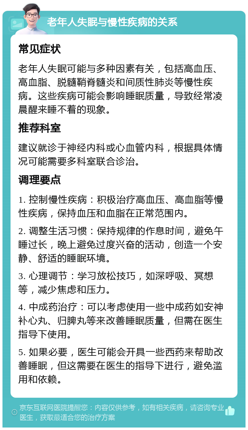 老年人失眠与慢性疾病的关系 常见症状 老年人失眠可能与多种因素有关，包括高血压、高血脂、脱髓鞘脊髓炎和间质性肺炎等慢性疾病。这些疾病可能会影响睡眠质量，导致经常凌晨醒来睡不着的现象。 推荐科室 建议就诊于神经内科或心血管内科，根据具体情况可能需要多科室联合诊治。 调理要点 1. 控制慢性疾病：积极治疗高血压、高血脂等慢性疾病，保持血压和血脂在正常范围内。 2. 调整生活习惯：保持规律的作息时间，避免午睡过长，晚上避免过度兴奋的活动，创造一个安静、舒适的睡眠环境。 3. 心理调节：学习放松技巧，如深呼吸、冥想等，减少焦虑和压力。 4. 中成药治疗：可以考虑使用一些中成药如安神补心丸、归脾丸等来改善睡眠质量，但需在医生指导下使用。 5. 如果必要，医生可能会开具一些西药来帮助改善睡眠，但这需要在医生的指导下进行，避免滥用和依赖。