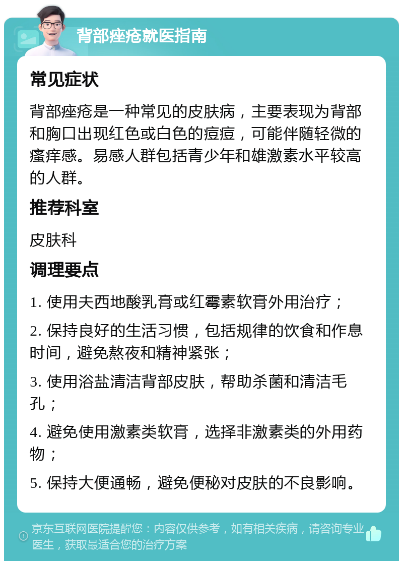 背部痤疮就医指南 常见症状 背部痤疮是一种常见的皮肤病，主要表现为背部和胸口出现红色或白色的痘痘，可能伴随轻微的瘙痒感。易感人群包括青少年和雄激素水平较高的人群。 推荐科室 皮肤科 调理要点 1. 使用夫西地酸乳膏或红霉素软膏外用治疗； 2. 保持良好的生活习惯，包括规律的饮食和作息时间，避免熬夜和精神紧张； 3. 使用浴盐清洁背部皮肤，帮助杀菌和清洁毛孔； 4. 避免使用激素类软膏，选择非激素类的外用药物； 5. 保持大便通畅，避免便秘对皮肤的不良影响。