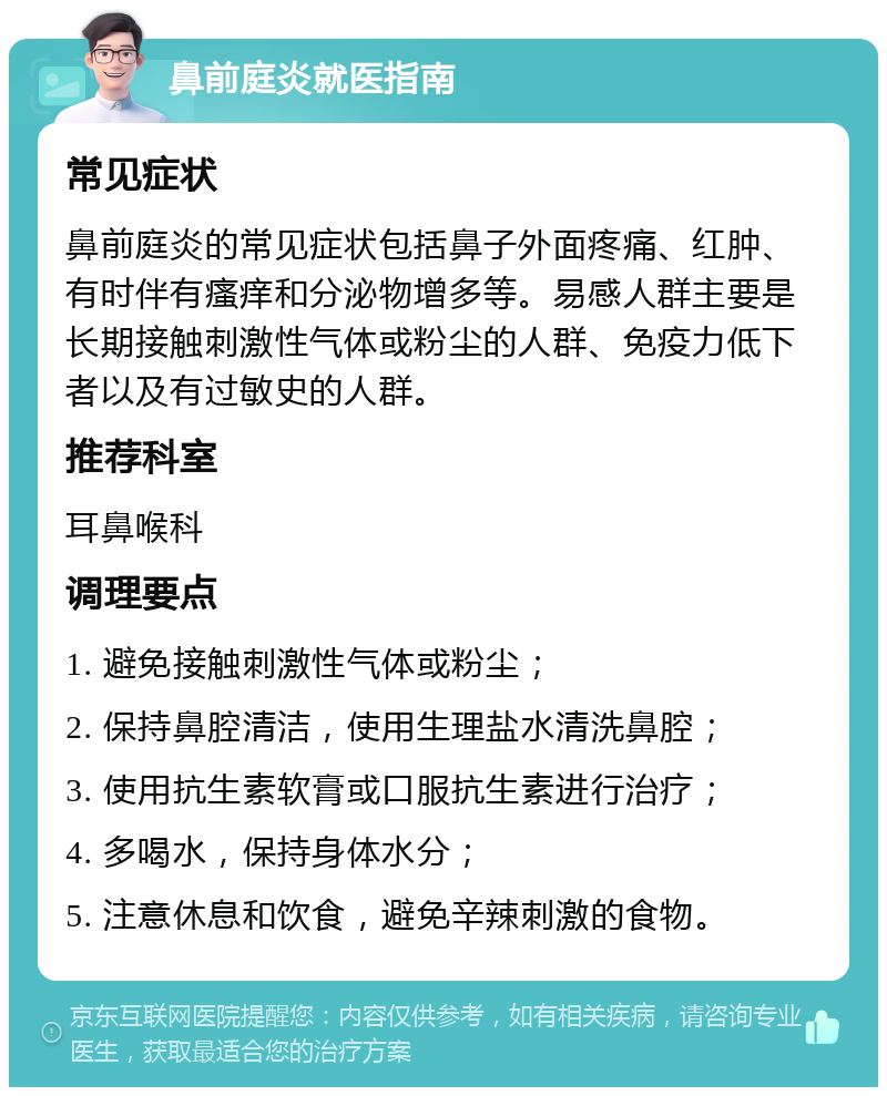 鼻前庭炎就医指南 常见症状 鼻前庭炎的常见症状包括鼻子外面疼痛、红肿、有时伴有瘙痒和分泌物增多等。易感人群主要是长期接触刺激性气体或粉尘的人群、免疫力低下者以及有过敏史的人群。 推荐科室 耳鼻喉科 调理要点 1. 避免接触刺激性气体或粉尘； 2. 保持鼻腔清洁，使用生理盐水清洗鼻腔； 3. 使用抗生素软膏或口服抗生素进行治疗； 4. 多喝水，保持身体水分； 5. 注意休息和饮食，避免辛辣刺激的食物。