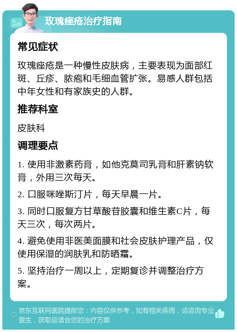 玫瑰痤疮治疗指南 常见症状 玫瑰痤疮是一种慢性皮肤病，主要表现为面部红斑、丘疹、脓疱和毛细血管扩张。易感人群包括中年女性和有家族史的人群。 推荐科室 皮肤科 调理要点 1. 使用非激素药膏，如他克莫司乳膏和肝素钠软膏，外用三次每天。 2. 口服咪唑斯汀片，每天早晨一片。 3. 同时口服复方甘草酸苷胶囊和维生素C片，每天三次，每次两片。 4. 避免使用非医美面膜和社会皮肤护理产品，仅使用保湿的润肤乳和防晒霜。 5. 坚持治疗一周以上，定期复诊并调整治疗方案。