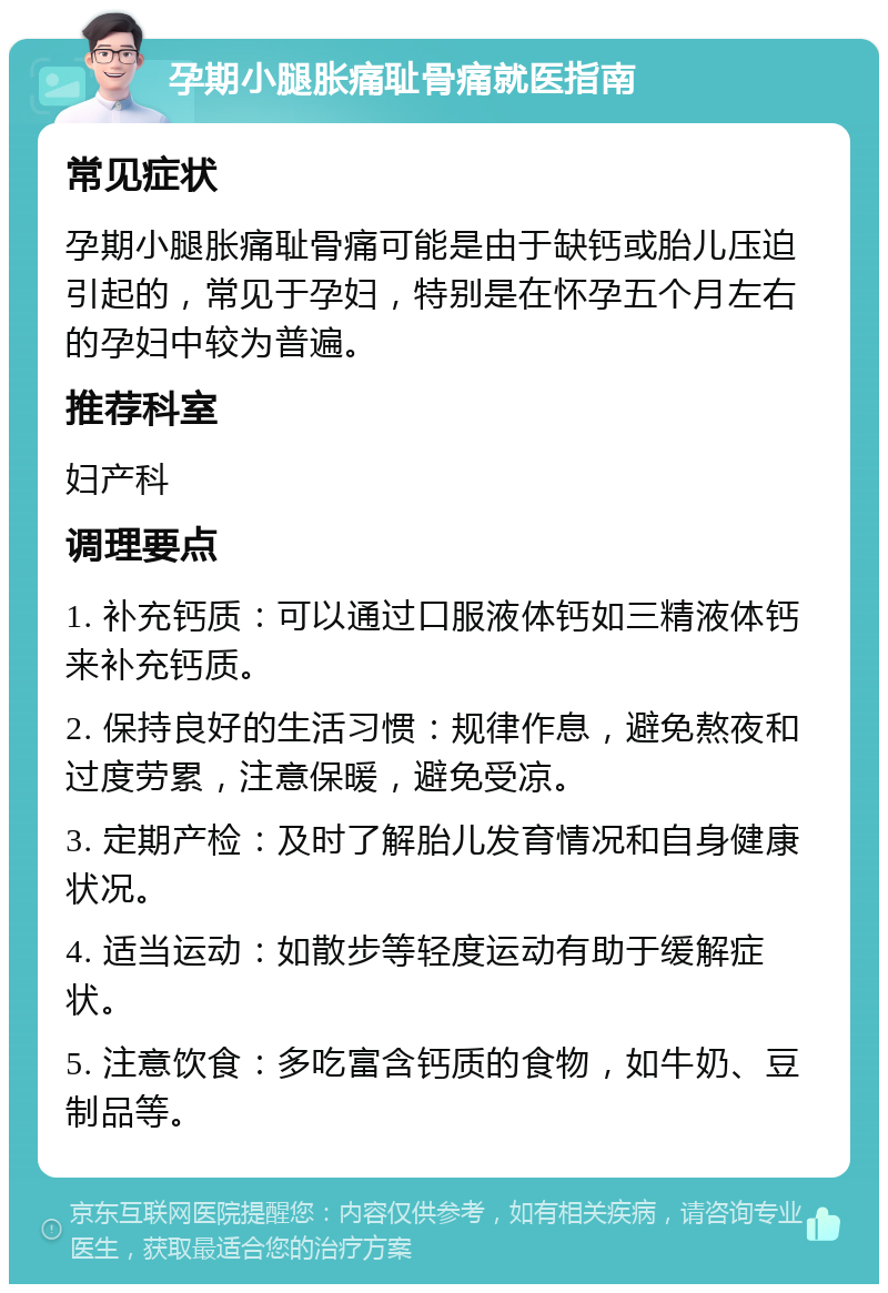 孕期小腿胀痛耻骨痛就医指南 常见症状 孕期小腿胀痛耻骨痛可能是由于缺钙或胎儿压迫引起的，常见于孕妇，特别是在怀孕五个月左右的孕妇中较为普遍。 推荐科室 妇产科 调理要点 1. 补充钙质：可以通过口服液体钙如三精液体钙来补充钙质。 2. 保持良好的生活习惯：规律作息，避免熬夜和过度劳累，注意保暖，避免受凉。 3. 定期产检：及时了解胎儿发育情况和自身健康状况。 4. 适当运动：如散步等轻度运动有助于缓解症状。 5. 注意饮食：多吃富含钙质的食物，如牛奶、豆制品等。