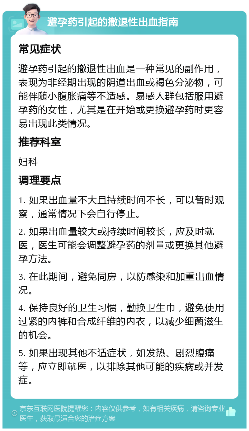 避孕药引起的撤退性出血指南 常见症状 避孕药引起的撤退性出血是一种常见的副作用，表现为非经期出现的阴道出血或褐色分泌物，可能伴随小腹胀痛等不适感。易感人群包括服用避孕药的女性，尤其是在开始或更换避孕药时更容易出现此类情况。 推荐科室 妇科 调理要点 1. 如果出血量不大且持续时间不长，可以暂时观察，通常情况下会自行停止。 2. 如果出血量较大或持续时间较长，应及时就医，医生可能会调整避孕药的剂量或更换其他避孕方法。 3. 在此期间，避免同房，以防感染和加重出血情况。 4. 保持良好的卫生习惯，勤换卫生巾，避免使用过紧的内裤和合成纤维的内衣，以减少细菌滋生的机会。 5. 如果出现其他不适症状，如发热、剧烈腹痛等，应立即就医，以排除其他可能的疾病或并发症。