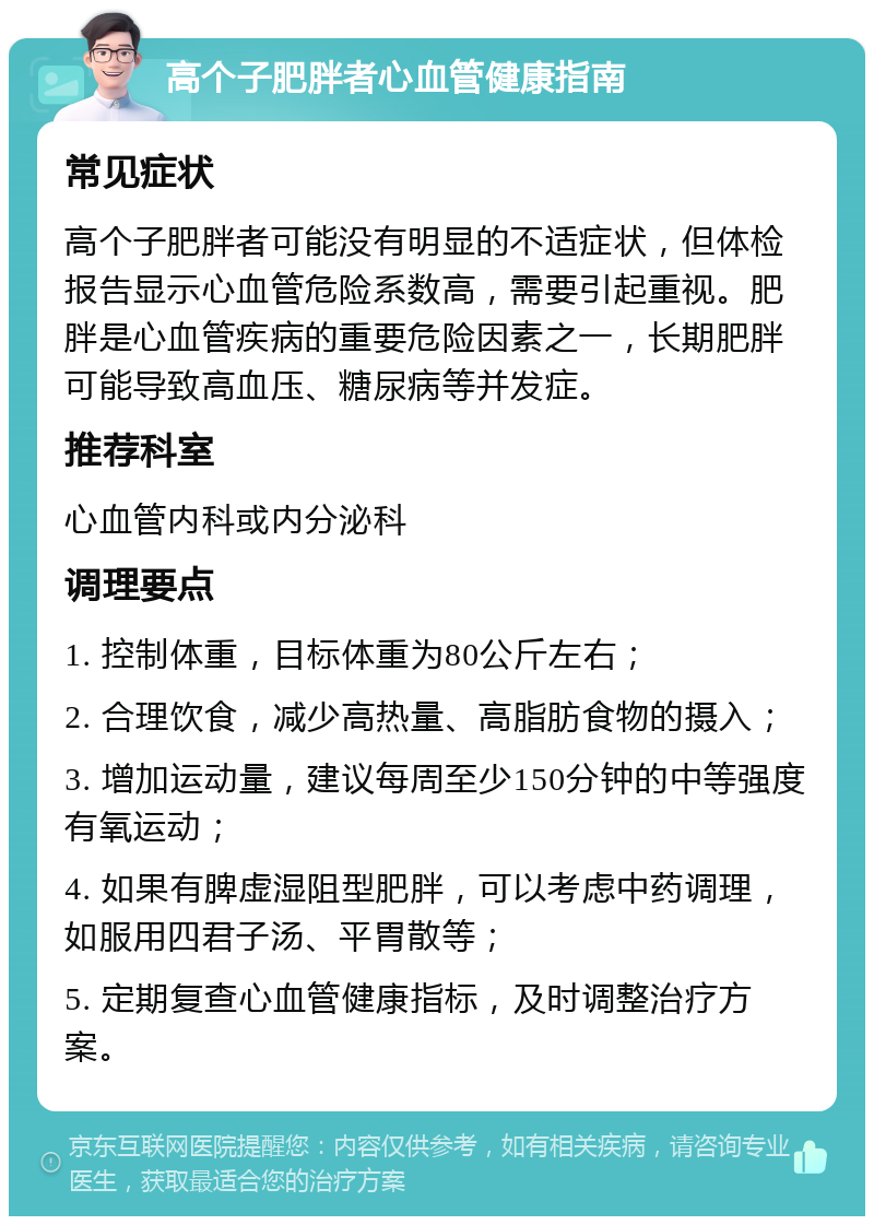 高个子肥胖者心血管健康指南 常见症状 高个子肥胖者可能没有明显的不适症状，但体检报告显示心血管危险系数高，需要引起重视。肥胖是心血管疾病的重要危险因素之一，长期肥胖可能导致高血压、糖尿病等并发症。 推荐科室 心血管内科或内分泌科 调理要点 1. 控制体重，目标体重为80公斤左右； 2. 合理饮食，减少高热量、高脂肪食物的摄入； 3. 增加运动量，建议每周至少150分钟的中等强度有氧运动； 4. 如果有脾虚湿阻型肥胖，可以考虑中药调理，如服用四君子汤、平胃散等； 5. 定期复查心血管健康指标，及时调整治疗方案。