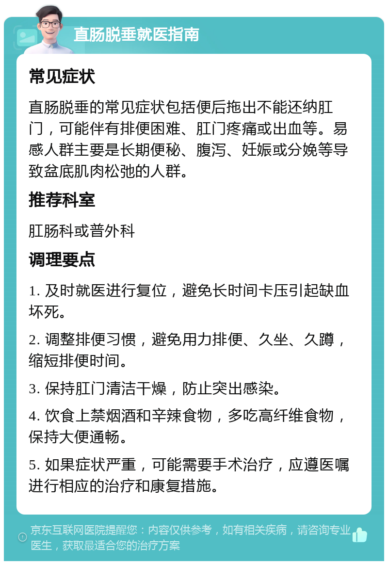 直肠脱垂就医指南 常见症状 直肠脱垂的常见症状包括便后拖出不能还纳肛门，可能伴有排便困难、肛门疼痛或出血等。易感人群主要是长期便秘、腹泻、妊娠或分娩等导致盆底肌肉松弛的人群。 推荐科室 肛肠科或普外科 调理要点 1. 及时就医进行复位，避免长时间卡压引起缺血坏死。 2. 调整排便习惯，避免用力排便、久坐、久蹲，缩短排便时间。 3. 保持肛门清洁干燥，防止突出感染。 4. 饮食上禁烟酒和辛辣食物，多吃高纤维食物，保持大便通畅。 5. 如果症状严重，可能需要手术治疗，应遵医嘱进行相应的治疗和康复措施。