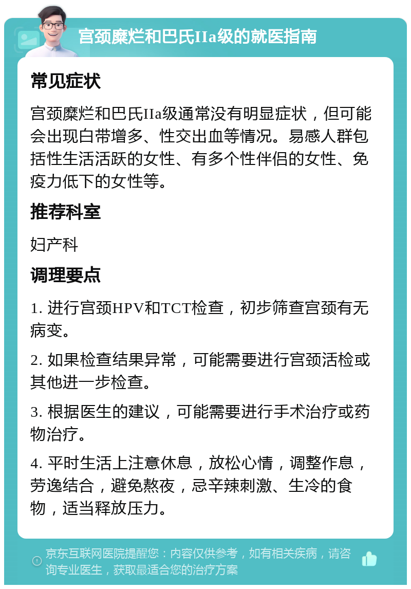 宫颈糜烂和巴氏IIa级的就医指南 常见症状 宫颈糜烂和巴氏IIa级通常没有明显症状，但可能会出现白带增多、性交出血等情况。易感人群包括性生活活跃的女性、有多个性伴侣的女性、免疫力低下的女性等。 推荐科室 妇产科 调理要点 1. 进行宫颈HPV和TCT检查，初步筛查宫颈有无病变。 2. 如果检查结果异常，可能需要进行宫颈活检或其他进一步检查。 3. 根据医生的建议，可能需要进行手术治疗或药物治疗。 4. 平时生活上注意休息，放松心情，调整作息，劳逸结合，避免熬夜，忌辛辣刺激、生冷的食物，适当释放压力。