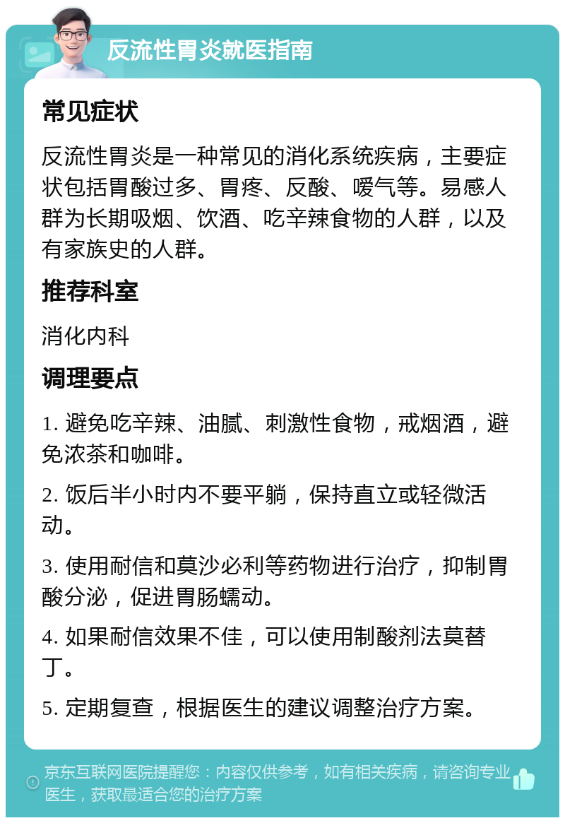 反流性胃炎就医指南 常见症状 反流性胃炎是一种常见的消化系统疾病，主要症状包括胃酸过多、胃疼、反酸、嗳气等。易感人群为长期吸烟、饮酒、吃辛辣食物的人群，以及有家族史的人群。 推荐科室 消化内科 调理要点 1. 避免吃辛辣、油腻、刺激性食物，戒烟酒，避免浓茶和咖啡。 2. 饭后半小时内不要平躺，保持直立或轻微活动。 3. 使用耐信和莫沙必利等药物进行治疗，抑制胃酸分泌，促进胃肠蠕动。 4. 如果耐信效果不佳，可以使用制酸剂法莫替丁。 5. 定期复查，根据医生的建议调整治疗方案。