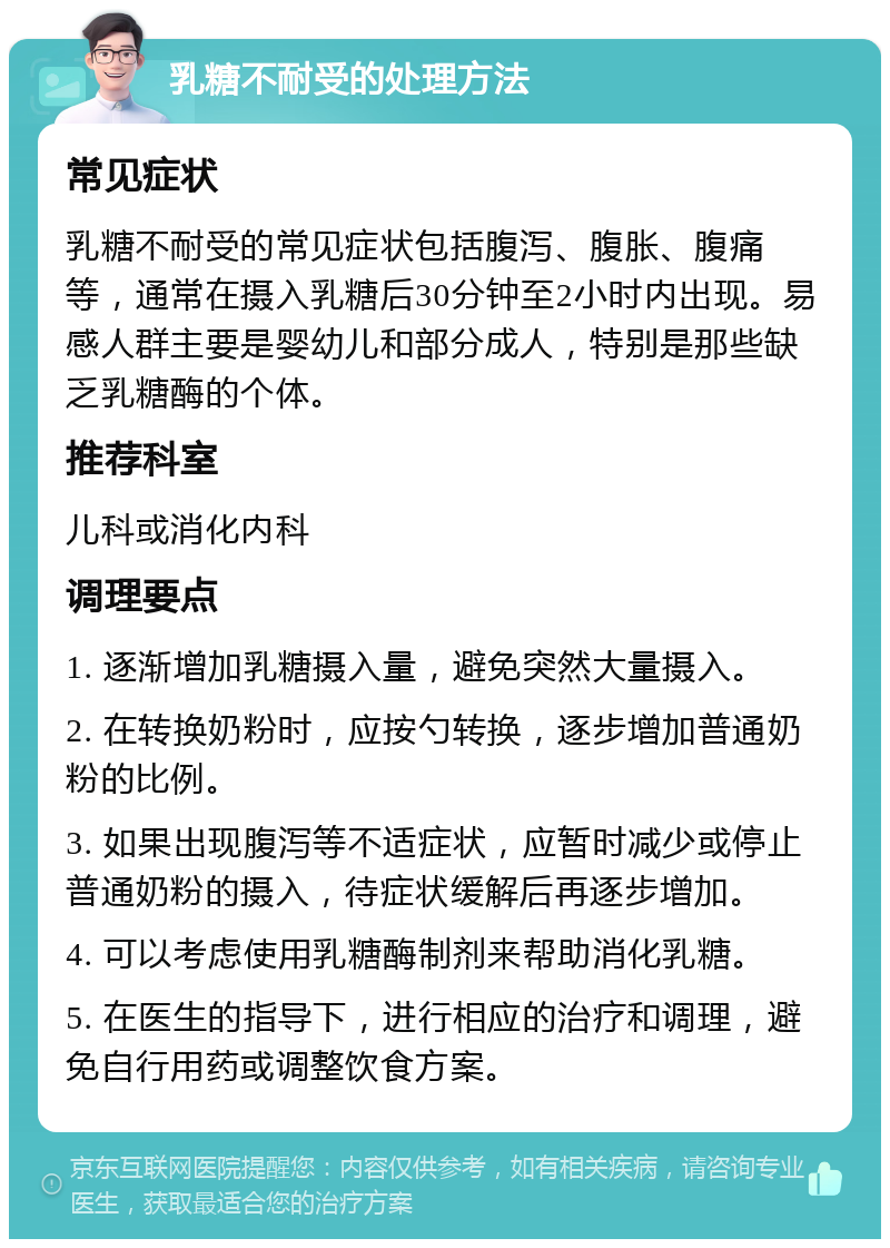 乳糖不耐受的处理方法 常见症状 乳糖不耐受的常见症状包括腹泻、腹胀、腹痛等，通常在摄入乳糖后30分钟至2小时内出现。易感人群主要是婴幼儿和部分成人，特别是那些缺乏乳糖酶的个体。 推荐科室 儿科或消化内科 调理要点 1. 逐渐增加乳糖摄入量，避免突然大量摄入。 2. 在转换奶粉时，应按勺转换，逐步增加普通奶粉的比例。 3. 如果出现腹泻等不适症状，应暂时减少或停止普通奶粉的摄入，待症状缓解后再逐步增加。 4. 可以考虑使用乳糖酶制剂来帮助消化乳糖。 5. 在医生的指导下，进行相应的治疗和调理，避免自行用药或调整饮食方案。